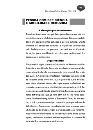 85
                   Gilberto Kassab Prefeito - Diretrizes 2009 / 2012




PESSOA COM DEFICIÊNCIA
E MOBILIDADE REDUZIDA

             A situação que encontramos:
Barreiras físicas nas vias públicas prejudicando ou até im-
possibilitando a mobilidade da população. Baixa acessibili-
dade em equipamentos públicos e de uso público. Oferta
limitada de atividades culturais e esportivas promovidas
pela Prefeitura para as pessoas com deficiência. Carência
de ações para qualificação e colocação profissional das
pessoas com deficiência.
                      O que fizemos:
Em primeiro lugar, criamos a Secretaria da Pessoa com De-
ficiência e Mobilidade Reduzida, estabelecendo um núcleo
capaz de articular de fato uma ação intersetorial. Por meio
dos CATs, 1,7 mil deficientes foram recolocados no mercado
de trabalho entre junho de 2005 e junho de 2008. Realiza-
mos ainda diversos cursos de capacitação profissional em
parceria com empresas e instituições da sociedade civil. Em
termos de acessibilidade arquitetônica, fizemos o programa
Rotas Estratégicas, que já tem 680 mil m² de rotas aces-
síveis. Também inauguramos o Parque do Trote, na Vila Ma-
ria, o único parque municipal adaptado para portadores de
deficiências. Avançamos na adaptação para a plena aces-
sibilidade de diversos serviços e prédios públicos e fomenta-
mos o mesmo movimento na iniciativa privada. Entre outras
ações, realizamos também eventos esportivos e culturais de
inclusão das pessoas com deficiência.
 