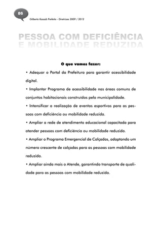 86
       Gilberto Kassab Prefeito - Diretrizes 2009 / 2012




PESSOA COM DEFICIÊNCIA
E MOBILIDADE REDUZIDA

                                   O que vamos fazer:

     • Adequar o Portal da Prefeitura para garantir acessibilidade

     digital.

     • Implantar Programa de acessibilidade nas áreas comuns de

     conjuntos habitacionais construídos pela municipalidade.

     • Intensificar a realização de eventos esportivos para as pes-

     soas com deficiência ou mobilidade reduzida.

     • Ampliar a rede de atendimento educacional capacitada para

     atender pessoas com deficiência ou mobilidade reduzida.

     • Ampliar o Programa Emergencial de Calçadas, adaptando um

     número crescente de calçadas para as pessoas com mobilidade

     reduzida.

     • Ampliar ainda mais o Atende, garantindo transporte de quali-

     dade para as pessoas com mobilidade reduzida.
 