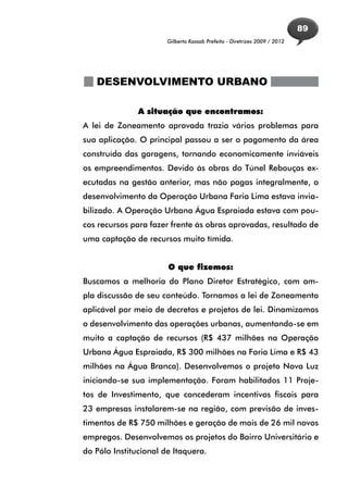 89
                       Gilberto Kassab Prefeito - Diretrizes 2009 / 2012




   DESENVOLVIMENTO URBANO

               A situação que encontramos:
A lei de Zoneamento aprovada trazia vários problemas para
sua aplicação. O principal passou a ser o pagamento da área
construída das garagens, tornando economicamente inviáveis
os empreendimentos. Devido às obras do Túnel Rebouças ex-
ecutadas na gestão anterior, mas não pagas integralmente, o
desenvolvimento da Operação Urbana Faria Lima estava invia-
bilizado. A Operação Urbana Água Espraiada estava com pou-
cos recursos para fazer frente às obras aprovadas, resultado de
uma captação de recursos muito tímida.


                       O que fizemos:
Buscamos a melhoria do Plano Diretor Estratégico, com am-
pla discussão de seu conteúdo. Tornamos a lei de Zoneamento
aplicável por meio de decretos e projetos de lei. Dinamizamos
o desenvolvimento das operações urbanas, aumentando-se em
muito a captação de recursos (R$ 437 milhões na Operação
Urbana Água Espraiada, R$ 300 milhões na Faria Lima e R$ 43
milhões na Água Branca). Desenvolvemos o projeto Nova Luz
iniciando-se sua implementação. Foram habilitados 11 Proje-
tos de Investimento, que concederam incentivos fiscais para
23 empresas instalarem-se na região, com previsão de inves-
timentos de R$ 750 milhões e geração de mais de 26 mil novos
empregos. Desenvolvemos os projetos do Bairro Universitário e
do Pólo Institucional de Itaquera.
 