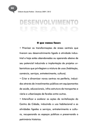 90
     Gilberto Kassab Prefeito - Diretrizes 2009 / 2012




      DESENVOLVIMENTO
      URBANO
                                 O que vamos fazer:

       • Priorizar as transformações de áreas centrais que

       tiveram seu desenvolvimento ligado à atividade indus-

       trial e hoje estão abandonadas ou operando abaixo de

       seu potencial induzindo a implantação de projetos ur-

       banísticos que privilegiem a mistura de usos (habitação,

       comércio, serviços, entretenimento, cultura).

       • Criar e dinamizar novos centros na periferia, induzi-

       dos através de investimentos públicos em equipamentos

       de saúde, educacionais, infra-estrutura de transportes e

       viária e urbanização de favelas entre outros.

       • Intensificar e acelerar as ações de revitalização do

       Centro da Cidade, induzindo o uso habitacional e as

       atividades ligadas a serviços, entretenimento e cultu-

       ra, recuperando os espaços públicos e preservando o

       patrimônio histórico.
 