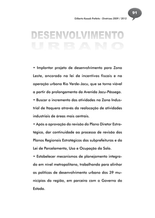 91
                         Gilberto Kassab Prefeito - Diretrizes 2009 / 2012




DESENVOLVIMENTO
URBANO
• Implantar projeto de desenvolvimento para Zona

Leste, ancorado na lei de incentivos fiscais e na

operação urbana Rio Verde-Jacu, que se torna viável

a partir do prolongamento da Avenida Jacu-Pêssego.

• Buscar o incremento das atividades na Zona Indus-

trial de Itaquera através da realocação de atividades

industriais de áreas mais centrais.

• Após a aprovação da revisão do Plano Diretor Estra-

tégico, dar continuidade ao processo de revisão dos

Planos Regionais Estratégicos das subprefeituras e da

Lei de Parcelamento, Uso e Ocupação do Solo.

• Estabelecer mecanismos de planejamento integra-

do em nível metropolitano, trabalhando para alinhar

as políticas de desenvolvimento urbano dos 39 mu-

nicípios da região, em parceira com o Governo do

Estado.
 