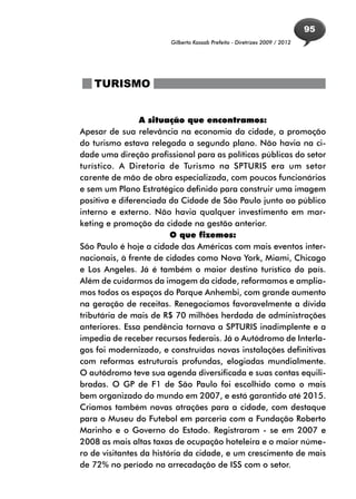 95
                        Gilberto Kassab Prefeito - Diretrizes 2009 / 2012




   TURISMO


                 A situação que encontramos:
Apesar de sua relevância na economia da cidade, a promoção
do turismo estava relegada a segundo plano. Não havia na ci-
dade uma direção profissional para as políticas públicas do setor
turístico. A Diretoria de Turismo na SPTURIS era um setor
carente de mão de obra especializada, com poucos funcionários
e sem um Plano Estratégico definido para construir uma imagem
positiva e diferenciada da Cidade de São Paulo junto ao público
interno e externo. Não havia qualquer investimento em mar-
keting e promoção da cidade na gestão anterior.
                         O que fizemos:
São Paulo é hoje a cidade das Américas com mais eventos inter-
nacionais, à frente de cidades como Nova York, Miami, Chicago
e Los Angeles. Já é também o maior destino turístico do país.
Além de cuidarmos da imagem da cidade, reformamos e amplia-
mos todos os espaços do Parque Anhembi, com grande aumento
na geração de receitas. Renegociamos favoravelmente a dívida
tributária de mais de R$ 70 milhões herdada de administrações
anteriores. Essa pendência tornava a SPTURIS inadimplente e a
impedia de receber recursos federais. Já o Autódromo de Interla-
gos foi modernizado, e construídas novas instalações definitivas
com reformas estruturais profundas, elogiadas mundialmente.
O autódromo teve sua agenda diversificada e suas contas equili-
bradas. O GP de F1 de São Paulo foi escolhido como o mais
bem organizado do mundo em 2007, e está garantido até 2015.
Criamos também novas atrações para a cidade, com destaque
para o Museu do Futebol em parceria com a Fundação Roberto
Marinho e o Governo do Estado. Registraram - se em 2007 e
2008 as mais altas taxas de ocupação hoteleira e o maior núme-
ro de visitantes da história da cidade, e um crescimento de mais
de 72% no período na arrecadação de ISS com o setor.
 