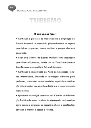 96
     Gilberto Kassab Prefeito - Diretrizes 2009 / 2012




                         TURISMO
                                 O que vamos fazer:

     • Continuar o processo de modernização e ampliação do

     Parque Anhembi, aumentando planejadamente o espaço

     para feiras congressos, arena multiuso e parque aberto à

     população.

     • Criar dois Centros de Eventos Multiuso com capacidade

     para cinco mil pessoas, sendo um na Zona Leste junto à

     Jacu-Pêssego e um na Zona Sul em Interlagos.

     • Continuar a implantação do Plano de Sinalização Turís-

     tica Internacional, incluindo a sinalização indicativa para

     pedestres, portadores de necessidades especiais e sinaliza-

     ção interpretativa que detalha a história e a importância de

     monumentos.

     • Aprimorar os serviços prestados nas Centrais de Informa-

     ção Turística de maior movimento, oferecendo mais serviços

     como acesso a empresas de receptivo, shows e espetáculos,

     conexão à internet e acesso a roteiros.
 