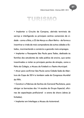 97
                             Gilberto Kassab Prefeito - Diretrizes 2009 / 2012




              TURISMO
• Implantar o Circuito de Compras, abrindo terminais de

serviço e interligando os principais centros comerciais da ci-

dade - como o Brás, a 25 de Março e o Bom Retiro - de forma a

incentivar a vinda de mais compradores de outras cidades e Es-

tados, movimentando o comércio e gerando mais empregos.

• Implantar o Passaporte São Paulo para Todos, dedicado às

famílias dos estudantes da rede pública de ensino, que serão

incentivados a visitar os principais pontos de atração, como o

Pátio do Colégio, o Museu do Futebol e o Teatro Municipal.

• Atuar para confirmar São Paulo como Cidade Sede de Aber-

tura da Copa de 2014 e também sede do Congresso Mundial

da FIFA.

• Construir a Fábricas de Sonhos do Carnaval Paulistano, para

abrigar os barracões das 14 escolas do Grupo Especial, ofici-

nas de capacitação profissional e arena de shows (obras já

licitadas).

• Implantar em Interlagos o Museu do Automóvel.
 