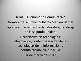 Tema: El Fenómeno Comunicativo
 Nombre del alumno: Gilberto Medina Bernal
Tipo de actividad: actividad dos de aprendizaje
             de la segunda unidad.
          Licenciatura en tecnología e
     información, contextualización de las
        tecnologías de la información y
          comunicación, ciclo 2012 A
             04 de marzo del 2012
 
