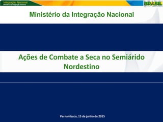 Ações de Combate a Seca no Semiárido
Nordestino
Pernambuco, 15 de junho de 2015
Ministério da Integração Nacional
 