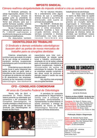IMPOSTO SINDICAL
Câmara reafirma obrigatoriedade do imposto sindical e cria as centrais sindicais
        O Sindicato participou de               Por ter natureza tributária,       trabalhadores da odontologia.
várias negociações, desde o fim de      há o entendimento entre alguns                     Em nossa sede localizada
2007 e conseguiu através de             técnicos de que a contribuição             no bairro da Bela Vista na capital
gestões junto ao presidente do          sindical, inclusive a sua forma de         paulista, prestamos diversos
PMDB - Deputado Federal Michel          distribuição, está sujeita ao              serviços, como assisência jurídica
Temer que articulou para que o          princípio da anualidade.                   gratuita ao cirurgião dentista,
partido fechasse questão, votando               No SOESP - Sindicato dos           organização e mobilização da
favorável ao projeto de lei 1990.       Odontologistas do Estado de São            categoria nas campanhas salariais
        No dia 11 de março de 2008 a    Paulo a verba arrecadada é                 e demais campanhas de interesse,
Câmara dos Deputados aprovou o          totalmente revertida a favor do            além de convênios e parcerias com
PL 1.990/07 reafirmando o               cirugião dentista, através de              empresas de diversos ramos de
recolhimento da guia de contribuição    serviços constantes e diversas             atividade que beneficiam nossos
sindical dos trabalhadores.             mobilizações nas lutas pelas               associados estando sempre à
        Os deputados também             causas favoráveis aos                      disposição.

          ODONTOLOGIA DO TRABALHO
   O Sindicato e demais entidades odontológicas
   buscam abrir as portas de novos mercados de
        trabalho para os cirurgiões dentistas
       Estamos empenhados em            capacitados para lidar com a
contribuir para aprovação do projeto    especificidade da relação saúde
de lei que obriga as empresas a         bucal e trabalho, promovendo a
manterem serviços ocupacionais          ampliação do rol de ações voltadas
odontológicos para funcionários das     para a prevenção e assistência aos
empresas.                               agravos ocupacionais, mediante a
       Entendemos que a atenção à
saúde bucal é parte integrante das
                                        incorporação de ações de
                                        odontologia do trabalho. Só assim,         JORNAL DO SINDICATO
ações de saúde em geral, dada a         as empresas estarão cumprindo o                 Orgão Oficial do Sindicato dos
importância dos transtornos bucais      seu dever social de promover a               Odontologistas do Estado de São Paulo
na gênese de acidentes de trabalho      atenção integral à saúde dos seus
e do absenteísmo nas empresas,          trabalhadores.
portanto se faz necessário contratar            Isto significa mais empregos
odontólogos devidamente                 aos cirurgiões dentistas.

        CFO - CONSELHOS COMEMORAM
    44 anos do Conselho Federal de Odontologia                                                EXPEDIENTE
       Neste mês de Abril, o                    A cerimônia foi conduzida                    Jornal do Sindicato
presidente Dr. Pedro Petrere,           pelo presidente Dr. Miguel Nobre e        Diretoria do Novo SOESP - Sindicato dos
esteve presente na solenidade que       contou com a presença de                  Odontologistas do Estado de São Paulo
comemorou o 44º aniversário dos         autoridades, personalidades e
Conselhos Odontológicos, na             representantes na esfera federal. O       Presidente: Dr. Pedro O. Petrere Junior
ocasião prestigiou a festa e levou os   evento promoveu a entrega da              Vice-Presidente: Dra. Aiko Takahashi Mori
                                                                                  Diretor Sindical: Dr. Gennaro Napolitano
votos de parabenização de todo          Medalha de Honra ao Mérito                Secretaria Geral: Dra. Rosana Aby Azar
Sindicato dos Odontologistas do         Odontológico Nacional aos                 Tesoureiro Geral: Dr. Dirceu Vieira
Estado de São Paulo.                    cirugiões dentistas destacados.           Diretora de Patrimônio: Dra. Hideko N. Oda


                                                                                      Publicação, Edição e Diagramação

                                        Na foto a partir da esquerda:             Diretor: Dr. Salvador Nunes Gentil
                                        Dr. Pedro Petrere - Presidente do SOESP   Editora Responsável: Daniela M. Petrere
                                        Dr. Miguel Nobre - Presidente CFO         Colaboradores: Dra. Aiko Takahashi Mori
                                        Dr. Gerson Luiz de Almeida Silva -        Impressão: Gráfica Cinelândia
                                        Secretário de Articulação Nacional        Tiragem: 20.000 exemplares
                                        Dr. Gilberto A. Pucca Jr - Coordenador
                                        Nacional da Saúde Bucal
                                                                                  Rua Humaitá, 349 - sobreloja
                                                                                  CEP: 01321-010
                                                                                  Telefone: 11 3107 7567
                                                                                  www.soesp.org.br
 