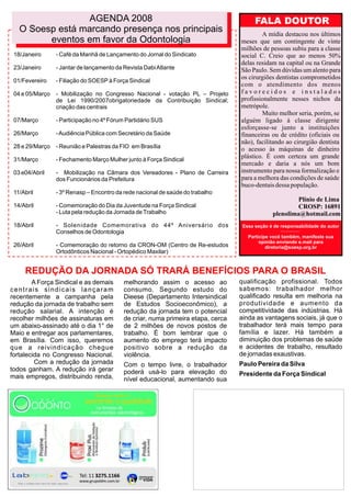 AGENDA 2008                                                           FALA DOUTOR
   O Soesp está marcando presença nos principais                                          A mídia destacou nos últimos
         eventos em favor da Odontologia                                          meses que um contingente de vinte
                                                                                  milhões de pessoas subiu para a classe
 18/Janeiro      - Café da Manhã de Lançamento do Jornal do Sindicato             social C. Creio que ao menos 50%
                                                                                  delas residam na capital ou na Grande
 23/Janeiro      - Jantar de lançamento da Revista Dabi Atlante                   São Paulo. Sem dúvidas um alento para
                                                                                  os cirurgiões dentistas comprometidos
 01/Fevereiro    - Filiação do SOESP à Força Sindical
                                                                                  com o atendimento dos menos
 04 e 05/Março   - Mobilização no Congresso Nacional - votação PL – Projeto       favorecidos e instalados
                 de Lei 1990/2007obrigatoriedade da Contribuição Sindical;        profissionalmente nesses nichos da
                 criação das centrais                                             metrópole.
                                                                                          Muito melhor seria, porém, se
 07/Março        - Participação no 4º Fórum Partidário SUS                        alguém ligado à classe dirigente
                                                                                  esforçasse-se junto a instituições
 26/Março        - Audiência Pública com Secretário da Saúde                      financeiras ou de crédito (oficiais ou
                                                                                  não), facilitando ao cirurgião dentista
 28 e 29/Março   - Reunião e Palestras da FIO em Brasília                         o acesso às máquinas de dinheiro
 31/Março        - Fechamento Março Mulher junto à Força Sindical
                                                                                  plástico. É com certeza um grande
                                                                                  mercado e daria a nós um bom
 03 e04/Abril    - Mobilização na Câmara dos Vereadores - Plano de Carreira       instrumento para nossa formalização e
                 dos Funcionários da Prefeitura                                   para a melhora das condições de saúde
                                                                                  buco-dentais dessa população.
 11/Abril        - 3º Renasp – Encontro da rede nacional de saúde do trabalho
                                                                                                        Plínio de Lima
 14/Abril        - Comemoração do Dia da Juventude na Força Sindical                                    CROSP: 16891
                 - Luta pela redução da Jornada de Trabalho                                    plenolima@hotmail.com
 18/Abril        - Solenidade Comemorativa do 44º Aniversário dos                  Essa seção é de responsabilidade do autor
                 Conselhos de Odontologia
                                                                                     Participe você tambêm, manifeste sua
                                                                                          opinião enviando e.mail para
 26/Abril        - Comemoração do retorno da CRON-OM (Centro de Re-estudos                   diretoria@soesp.org.br
                 Ortodônticos Nacional - Ortopédico Maxilar)


     REDUÇÃO DA JORNADA SÓ TRARÁ BENEFÍCIOS PARA O BRASIL
        A Força Sindical e as demais       melhorando assim o acesso ao           qualificação profissional. Todos
centrais sindicais lançaram                consumo. Segundo estudo do             sabemos: trabalhador melhor
recentemente a campanha pela               Dieese (Departamento Intersindical     qualificado resulta em melhoria na
redução da jornada de trabalho sem         de Estudos Socioeconômico), a          produtividade e aumento da
redução salarial. A intenção é             redução da jornada tem o potencial     competitividade das indústrias. Há
recolher milhões de assinaturas em         de criar, numa primeira etapa, cerca   ainda as vantagens sociais, já que o
um abaixo-assinado até o dia 1° de         de 2 milhões de novos postos de        trabalhador terá mais tempo para
Maio e entregar aos parlamentares,         trabalho. É bom lembrar que o          família e lazer. Há também a
em Brasília. Com isso, queremos            aumento do emprego terá impacto        diminuição dos problemas de saúde
que a reivindicação chegue                 positivo sobre a redução da            e acidentes de trabalho, resultado
fortalecida no Congresso Nacional.         violência.                             de jornadas exaustivas.
         Com a redução da jornada          Com o tempo livre, o trabalhador       Paulo Pereira da Silva
todos ganham. A redução irá gerar          poderá usá-lo para elevação do
mais empregos, distribuindo renda,                                                Presidente da Força Sindical
                                           nível educacional, aumentando sua
 