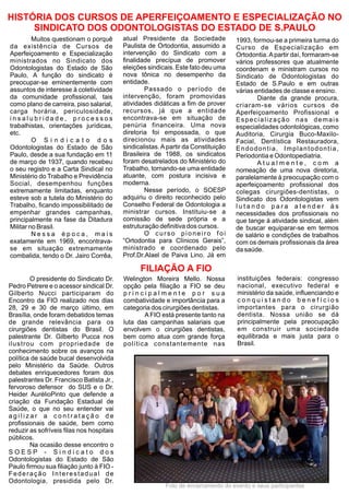 HISTÓRIA DOS CURSOS DE APERFEIÇOAMENTO E ESPECIALIZAÇÃO NO
     SINDICATO DOS ODONTOLOGISTAS DO ESTADO DE S.PAULO
         Muitos questionam o porquê        atual Presidente da Sociedade             1993, formou-se a primeira turma do
da existência de Cursos de                 Paulista de Ortodontia, assumido a        Curso de Especialização em
Aperfeiçoamento e Especialização           intervenção do Sindicato com a            Ortodontia. A partir daí, formaram-se
ministrados no Sindicato dos               finalidade precípua de promover           vários professores que atualmente
Odontologistas do Estado de São            eleições sindicais. Este fato deu uma     coordenam e ministram cursos no
Paulo, A função do sindicato é             nova tônica no desempenho da              Sindicato de Odontologistas do
preocupar-se eminentemente com             entidade.                                 Estado de S.Paulo e em outras
assuntos de interesse à coletividade               Passado o período de              várias entidades de classe e ensino.
da comunidade profissional, tais           intervenção, foram promovidas                     Diante da grande procura,
como plano de carreira, piso salarial,     atividades didáticas a fim de prover      criaram-se vários cursos de
carga horária, periculosidade,             recursos, já que a entidade               Aperfeiçoamento Profissional e
insalubridade, processos                   encontrava-se em situação de              Especialização nas demais
trabalhistas, orientações jurídicas,       penúria financeira. Uma nova              especialidades odontológicas, como
etc.                                       diretoria foi empossada, o que            Auditoria, Cirurgia Buco-Maxilo-
         O Sindicato dos                   direcionou mais as atividades             Facial, Dentística Restauradora,
Odontologistas do Estado de São            sindicalistas. A partir da Constituição   Endodontia, Implantodontia,
Paulo, desde a sua fundação em 11          Brasileira de 1988, os sindicatos         Periodontia e Odontopediatria.
de março de 1937, quando recebeu           foram desatrelados do Ministério do               Atualmente, com a
o seu registro e a Carta Sindical no       Trabalho, tornando-se uma entidade        nomeação de uma nova diretoria,
Ministério do Trabalho e Previdência       atuante, com postura incisiva e           paralelamente à preocupação com o
Social, desempenhou funções                moderna.                                  aperfeiçoamento profissional dos
extremamente limitadas, enquanto                   Nesse período, o SOESP            colegas cirurgiões-dentistas, o
esteve sob a tutela do Ministério do       adquiriu o direito reconhecido pelo       Sindicato dos Odontologistas vem
Trabalho, ficando impossibilitado de       Conselho Federal de Odontologia a         lutando para atender às
empenhar grandes campanhas,                ministrar cursos. Instituiu-se a          necessidades dos profissionais no
principalmente na fase da Ditadura         comissão de sede própria e a              que tange à atividade sindical, além
Militar no Brasil.                         estruturação definitiva dos cursos.       de buscar equiparar-se em termos
         Nessa época, mais                         O curso pioneiro foi              de salário e condições de trabalhos
exatamente em 1969, encontrava-            “Ortodontia para Clínicos Gerais”,        com os demais profissionais da área
se em situação extremamente                ministrado e coordenado pelo              da saúde.
combalida, tendo o Dr. Jairo Corrêa,       Prof.Dr.Alael de Paiva Lino. Já em

                                                 FILIAÇÃO A FIO
        O presidente do Sindicato Dr.      Welington Moreira Mello. Nossa            instituições federais: congresso
Pedro Petrere e o acessor sindical Dr.     opção pela filiação a FIO se deu          nacional, executivo federal e
Gilberto Nucci participaram do             principalmente por sua                    ministério da saúde, influenciando e
Encontro da FIO realizado nos dias         combatividade e importância para a        conquistando benefícios
28, 29 e 30 de março último, em            categoria dos cirurgiões dentistas.       importantes para o cirurgião
Brasília, onde foram debatidos temas              A FIO está presente tanto na       dentista. Nossa união se dá
de grande relevância para os               luta das campanhas salariais que          principalmente pela preocupação
cirurgiões dentistas do Brasil. O          envolvem o cirurgiões dentistas,          em construir uma sociedade
palestrante Dr. Gilberto Pucca nos         bem como atua com grande força            equilibrada e mais justa para o
ilustrou com propriedade de                política constantemente nas               Brasil.
conhecimento sobre os avanços na
política de saúde bucal desenvolvida
pelo Ministério da Saúde. Outros
debates enriquecedores foram dos
palestrantes Dr. Francisco Batista Jr.,
fervoroso defensor do SUS e o Dr.
Heider AurélioPinto que defende a
criação da Fundação Estadual de
Saúde, o que no seu entender vai
agilizar a contratação de
profissionais de saúde, bem como
reduzir as sofríveis filas nos hospitais
públicos.
        Na ocasião desse encontro o
SOESP - Sindicato dos
Odontologistas do Estado de São
Paulo firmou sua filiação junto à FIO -
Federação Interestadual de
Odontologia, presidida pelo Dr.
                                                           Foto de encerramento do evento e seus participantes
 