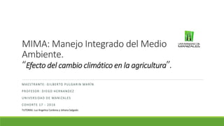 MIMA: Manejo Integrado del Medio
Ambiente.
“Efecto del cambio climático en la agricultura”.
MAESTRANTE: GILBERTO PULGARIN MARÍN
PROFESOR: DIEGO HERNANDEZ
UNIVERSIDAD DE MANIZALES
COHORTE 17 - 2016
TUTORAS: Luz Angelica Cardona y Johana Salgado.
 