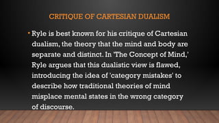 CRITIQUE OF CARTESIAN DUALISM
• Ryle is best known for his critique of Cartesian
dualism, the theory that the mind and body are
separate and distinct. In 'The Concept of Mind,'
Ryle argues that this dualistic view is flawed,
introducing the idea of 'category mistakes' to
describe how traditional theories of mind
misplace mental states in the wrong category
of discourse.
 