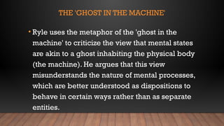 THE 'GHOST IN THE MACHINE'
• Ryle uses the metaphor of the 'ghost in the
machine' to criticize the view that mental states
are akin to a ghost inhabiting the physical body
(the machine). He argues that this view
misunderstands the nature of mental processes,
which are better understood as dispositions to
behave in certain ways rather than as separate
entities.
 