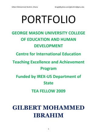 Gilbert Mohammed Ibrahim, Ghana       ibragil@yahoo.com/gibrahim@gmu.edu




           PORTFOLIO
GEORGE MASON UNIVERSITY COLLEGE
   OF EDUCATION AND HUMAN
         DEVELOPMENT
     Centre for International Education
Teaching Excellence and Achievement
              Program
     Funded by IREX-US Department of
                  State
                       TEA FELLOW 2009


GILBERT MOHAMMED
     IBRAHIM

                                  1
 