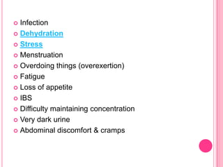 Infection
 Dehydration
 Stress
 Menstruation
 Overdoing things (overexertion)
 Fatigue
 Loss of appetite
 IBS
 Difficulty maintaining concentration
 Very dark urine
 Abdominal discomfort & cramps


 