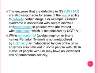 The enzymes that are defective in GS (UGT1A1)
are also responsible for some of the liver's ability
to detoxify certain drugs. For example, Gilbert's
syndrome is associated with severe diarrhea
andneutropenia in patients who are treated
with irinotecan, which is metabolized by UGT1A1.
 While paracetamol (acetaminophen or brand
names Panadol, Tylenol) is not metabolized
by UGT1A1,it is metabolized by one of the other
enzymes also deficient in some people with GS.[A
subset of people with GS may have an increased
risk of paracetamol toxicity.


 