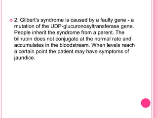 

2. Gilbert's syndrome is caused by a faulty gene - a
mutation of the UDP-glucuronosyltransferase gene.
People inherit the syndrome from a parent. The
bilirubin does not conjugate at the normal rate and
accumulates in the bloodstream. When levels reach
a certain point the patient may have symptoms of
jaundice.

 