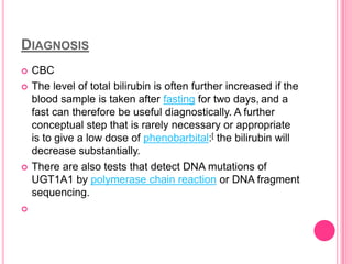 DIAGNOSIS







CBC
The level of total bilirubin is often further increased if the
blood sample is taken after fasting for two days, and a
fast can therefore be useful diagnostically. A further
conceptual step that is rarely necessary or appropriate
is to give a low dose of phenobarbital:[ the bilirubin will
decrease substantially.
There are also tests that detect DNA mutations of
UGT1A1 by polymerase chain reaction or DNA fragment
sequencing.

 