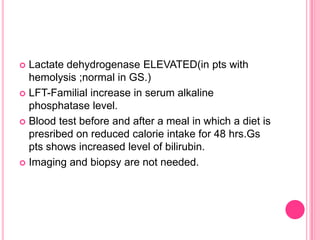 Lactate dehydrogenase ELEVATED(in pts with
hemolysis ;normal in GS.)
 LFT-Familial increase in serum alkaline
phosphatase level.
 Blood test before and after a meal in which a diet is
presribed on reduced calorie intake for 48 hrs.Gs
pts shows increased level of bilirubin.
 Imaging and biopsy are not needed.


 