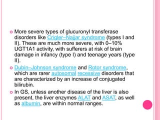 More severe types of glucuronyl transferase
disorders like Crigler–Najjar syndrome (types I and
II). These are much more severe, with 0–10%
UGT1A1 activity, with sufferers at risk of brain
damage in infancy (type I) and teenage years (type
II).
 Dubin–Johnson syndrome and Rotor syndrome,
which are rarer autosomal recessive disorders that
are characterized by an increase of conjugated
bilirubin.
 In GS, unless another disease of the liver is also
present, the liver enzymes ALAT and ASAT, as well
as albumin, are within normal ranges.


 