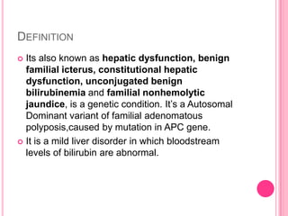 DEFINITION
Its also known as hepatic dysfunction, benign
familial icterus, constitutional hepatic
dysfunction, unconjugated benign
bilirubinemia and familial nonhemolytic
jaundice, is a genetic condition. It’s a Autosomal
Dominant variant of familial adenomatous
polyposis,caused by mutation in APC gene.
 It is a mild liver disorder in which bloodstream
levels of bilirubin are abnormal.


 