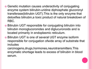 Genetic mutation causes underactivity of conjugating
enzyme system bilirubin-uridine diphosphate glucoronyl
transferase(bilirubin UGT).This is the only enzyme that
detoxifies bilirubin,a toxic product of natural breakdown of
RBC.
 Bilirubin UGT responsible for conjugating bilirubin into
bilirubin monoglucoronides and diglucuronoids and is
located primarily in endoplasmic reticulum.
 Bilirubin UGT is one of several UGT enzyme isoform
responsible for conjugation ofwide array of substrate that
includes
carcinogens,drugs,hormones,neurotransmitters.This
enzymatic shortage leads to excess of bilirubin in blood
serum.


 