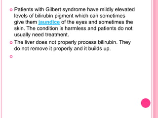 Patients with Gilbert syndrome have mildly elevated
levels of bilirubin pigment which can sometimes
give them jaundice of the eyes and sometimes the
skin. The condition is harmless and patients do not
usually need treatment.
 The liver does not properly process bilirubin. They
do not remove it properly and it builds up.




 