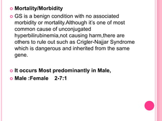 Mortality/Morbidity
 GS is a benign condition with no associated
morbidity or mortality.Although it’s one of most
common cause of unconjugated
hyperbilirubinemia,not causing harm,there are
others to rule out such as Crigler-Najjar Syndrome
which is dangerous and inherited from the same
gene.


It occurs Most predominantly in Male,
 Male :Female
2-7:1


 