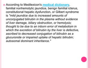 

According to Medilexicon's medical dictionary,
familial nonhemolytic jaundice, benign familial icterus,
constitutional hepatic dysfunction, or Gilbert syndrome
is "mild jaundice due to increased amounts of
unconjugated bilirubin in the plasma without evidence
of liver damage, biliary obstruction, or hemolysis;
thought to be due to an inborn error of metabolism in
which the excretion of bilirubin by the liver is defective,
ascribed to decreased conjugation of bilirubin as a
glucuronide or impaired uptake of hepatic bilirubin;
autosomal dominant inheritance."

 