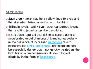 SYMPTOMS
Jaundice - there may be a yellow tinge to eyes and
the skin when bilirubin levels go up too high.
 bilirubin levels hardly ever reach dangerous levels,
the resulting jaundice can be disturbing.
 It has been reported that GS may contribute to an
accelerated onset of neonatal jaundice, especially
in the presence of increased hemolysis due to
diseases like G6PD deficiency. This situation can
be especially dangerous if not quickly treated as the
high bilirubin causes irreversible neurological
disability in the form of kernicterus.


 