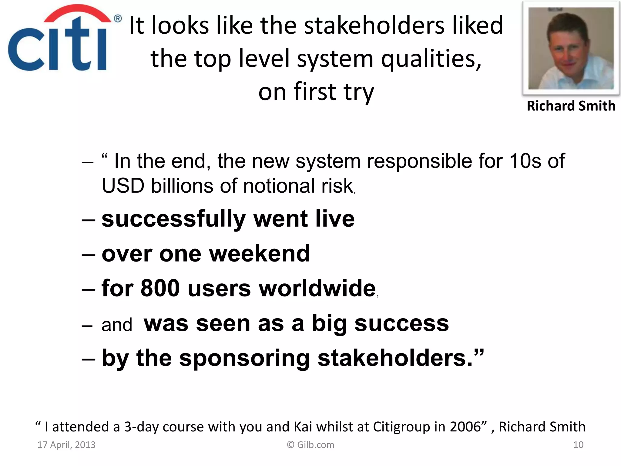 It looks like the stakeholders liked
the top level system qualities,
on first try
– “ In the end, the new system responsible for 10s of
USD billions of notional risk,
– successfully went live
– over one weekend
– for 800 users worldwide,
– and was seen as a big success
– by the sponsoring stakeholders.”
17 April, 2013 © Gilb.com 10
“ I attended a 3-day course with you and Kai whilst at Citigroup in 2006” , Richard Smith
Richard Smith
 