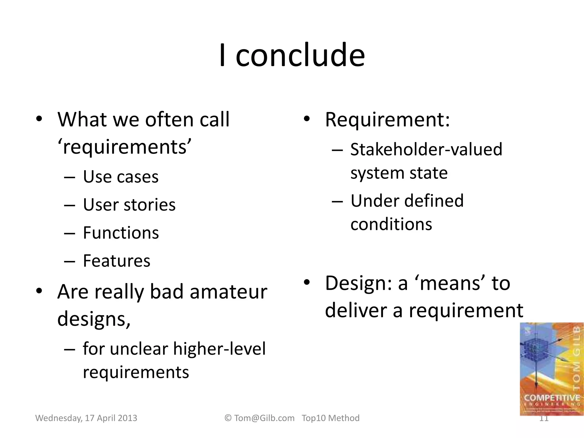 I conclude
• What we often call
‘requirements’
– Use cases
– User stories
– Functions
– Features
• Are really bad amateur
designs,
– for unclear higher-level
requirements
• Requirement:
– Stakeholder-valued
system state
– Under defined
conditions
• Design: a ‘means’ to
deliver a requirement
Wednesday, 17 April 2013 © Tom@Gilb.com Top10 Method 11
 