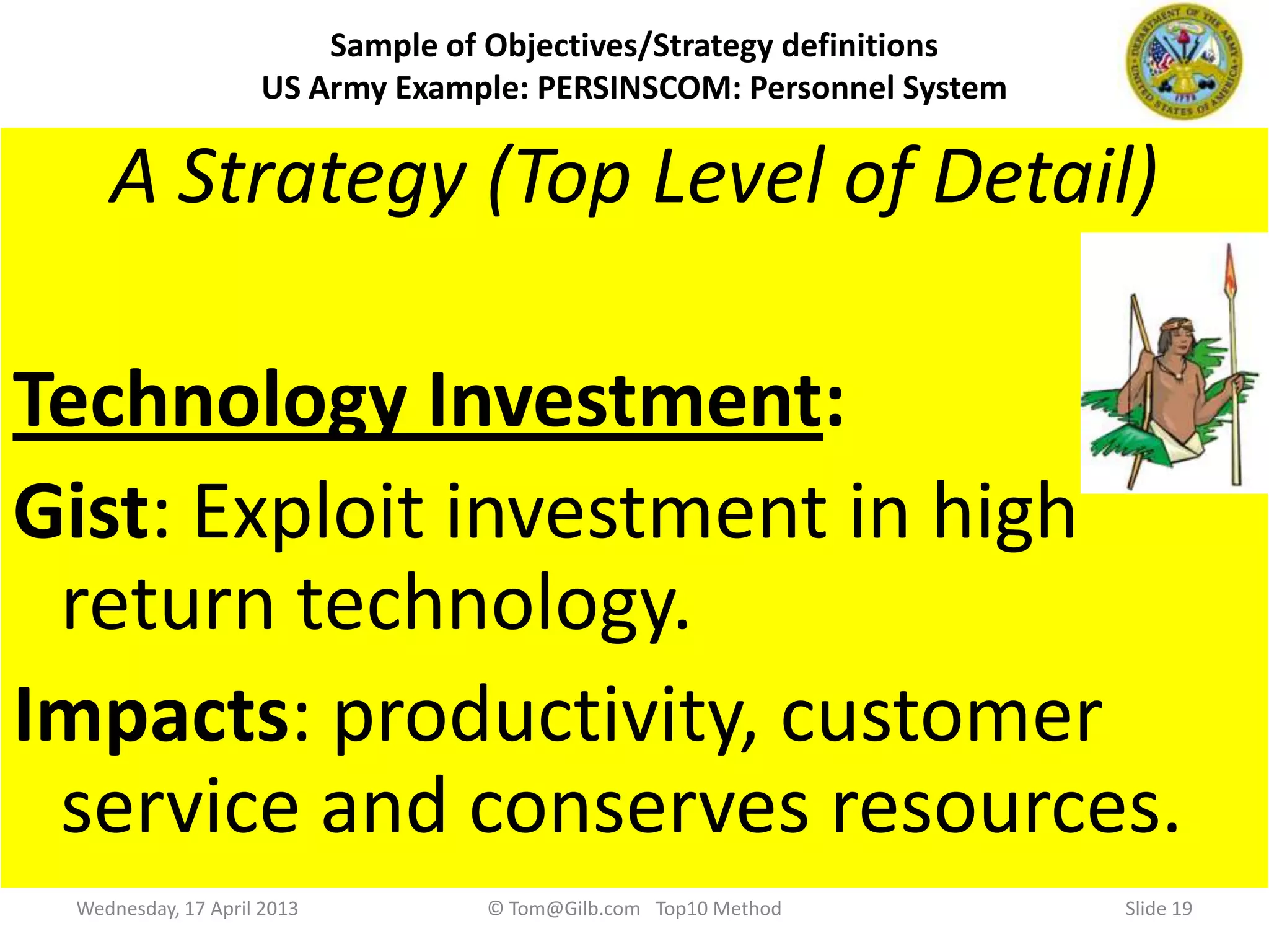 Slide 19
Sample of Objectives/Strategy definitions
US Army Example: PERSINSCOM: Personnel System
Example of a real Impact Estimation table from a Pro-Bono Client (US DoD, US Army, PERSINSCOM).
Thanks to the Task Force, LTC Dan Knight and Br. Gen. Jack Pallici for full support in u sing my methods.
Source: Draft, Personnel Enterprise, IMA End-State 95 Plan, Vision 21, 2 Dec. 1991. “Not procurement sensitive”.
Example of one of the Objectives:
Customer Service:
Gist: Improve customer perception of quality of service provided.
Scale: Violations of Customer Agreement per Month.
Meter: Log of Violations.
Past [1991] Unknown Number State of PERSCOM Management Review
Record [NARDAC] 0 ?  NARDAC Reports 1991
Must : <better than Past, Unknown number> CG
Plan [1991, PERSINCOM] 0 “Go for the Record”  Group SWAG
Technology Investment:
Exploit investment in high return technology. Impacts: productivity, customer service and conserves resources.
An example of one of the strategies defined.
A Strategy (Top Level of Detail)
Technology Investment:
Gist: Exploit investment in high
return technology.
Impacts: productivity, customer
service and conserves resources.
Wednesday, 17 April 2013 © Tom@Gilb.com Top10 Method
 
