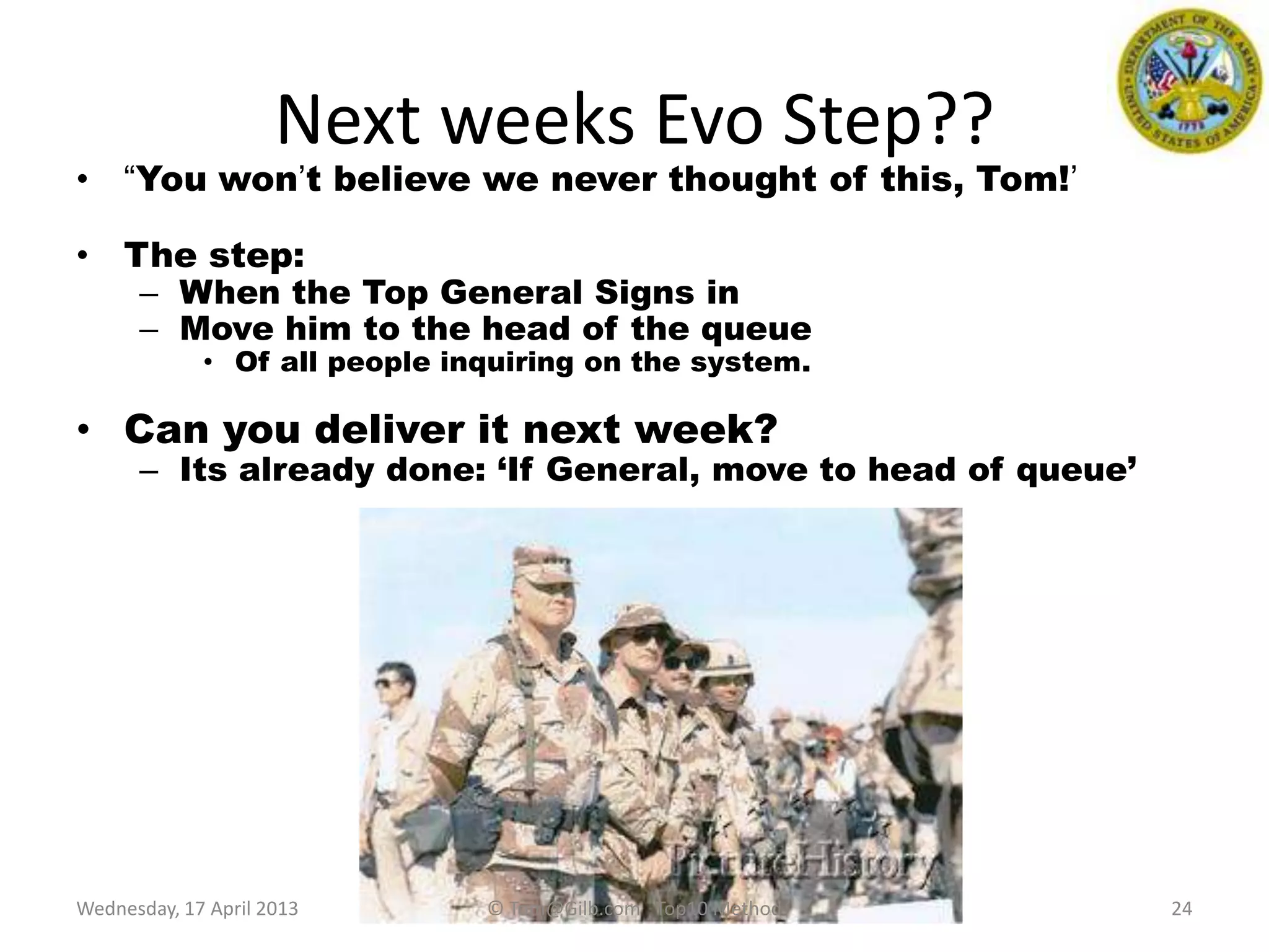 Next weeks Evo Step??
• “You won‟t believe we never thought of this, Tom!‟
• The step:
– When the Top General Signs in
– Move him to the head of the queue
• Of all people inquiring on the system.
• Can you deliver it next week?
– Its already done: „If General, move to head of queue‟
24Wednesday, 17 April 2013 © Tom@Gilb.com Top10 Method
 