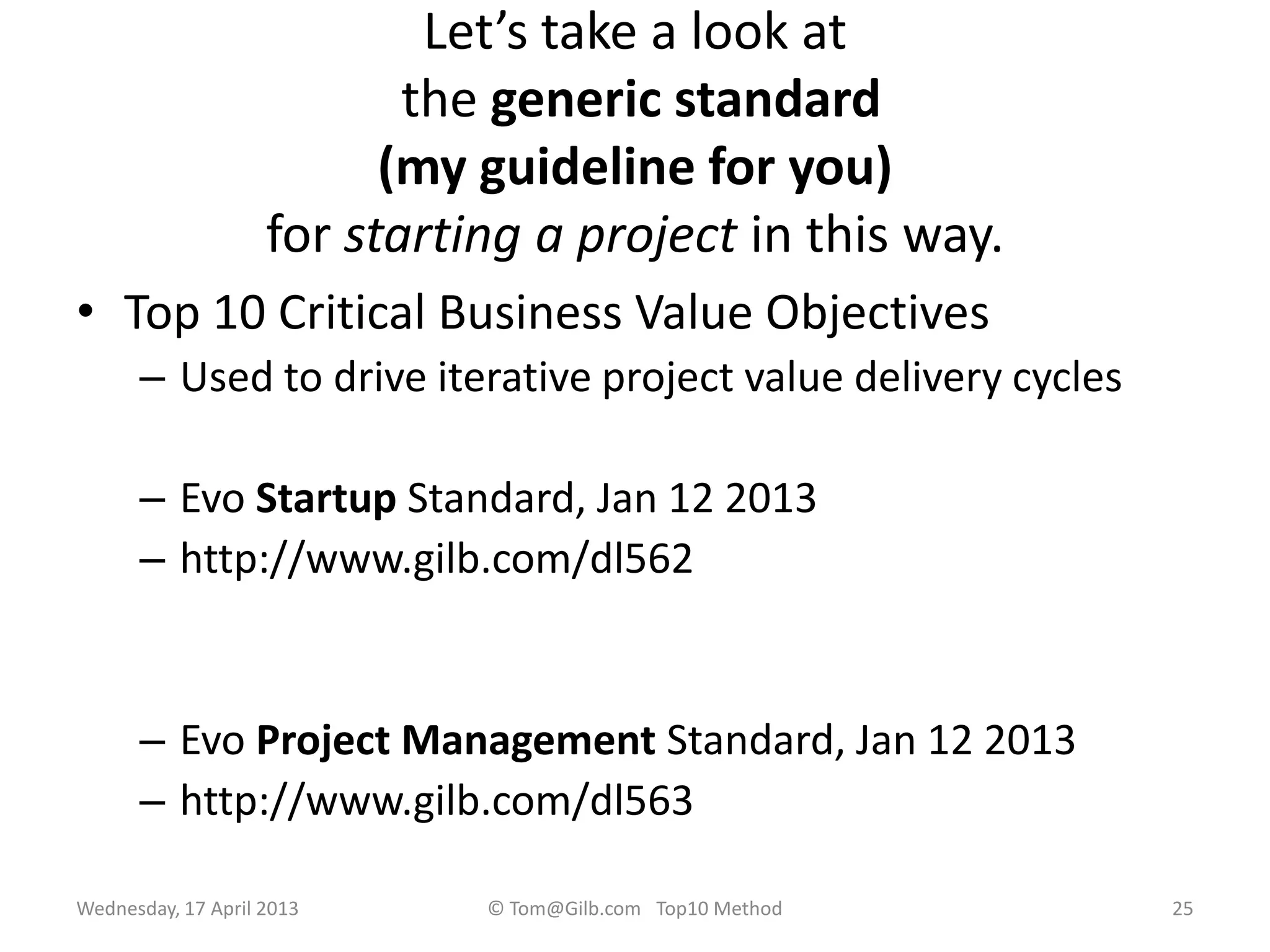 Let’s take a look at
the generic standard
(my guideline for you)
for starting a project in this way.
• Top 10 Critical Business Value Objectives
– Used to drive iterative project value delivery cycles
– Evo Startup Standard, Jan 12 2013
– http://www.gilb.com/dl562
– Evo Project Management Standard, Jan 12 2013
– http://www.gilb.com/dl563
Wednesday, 17 April 2013 © Tom@Gilb.com Top10 Method 25
 