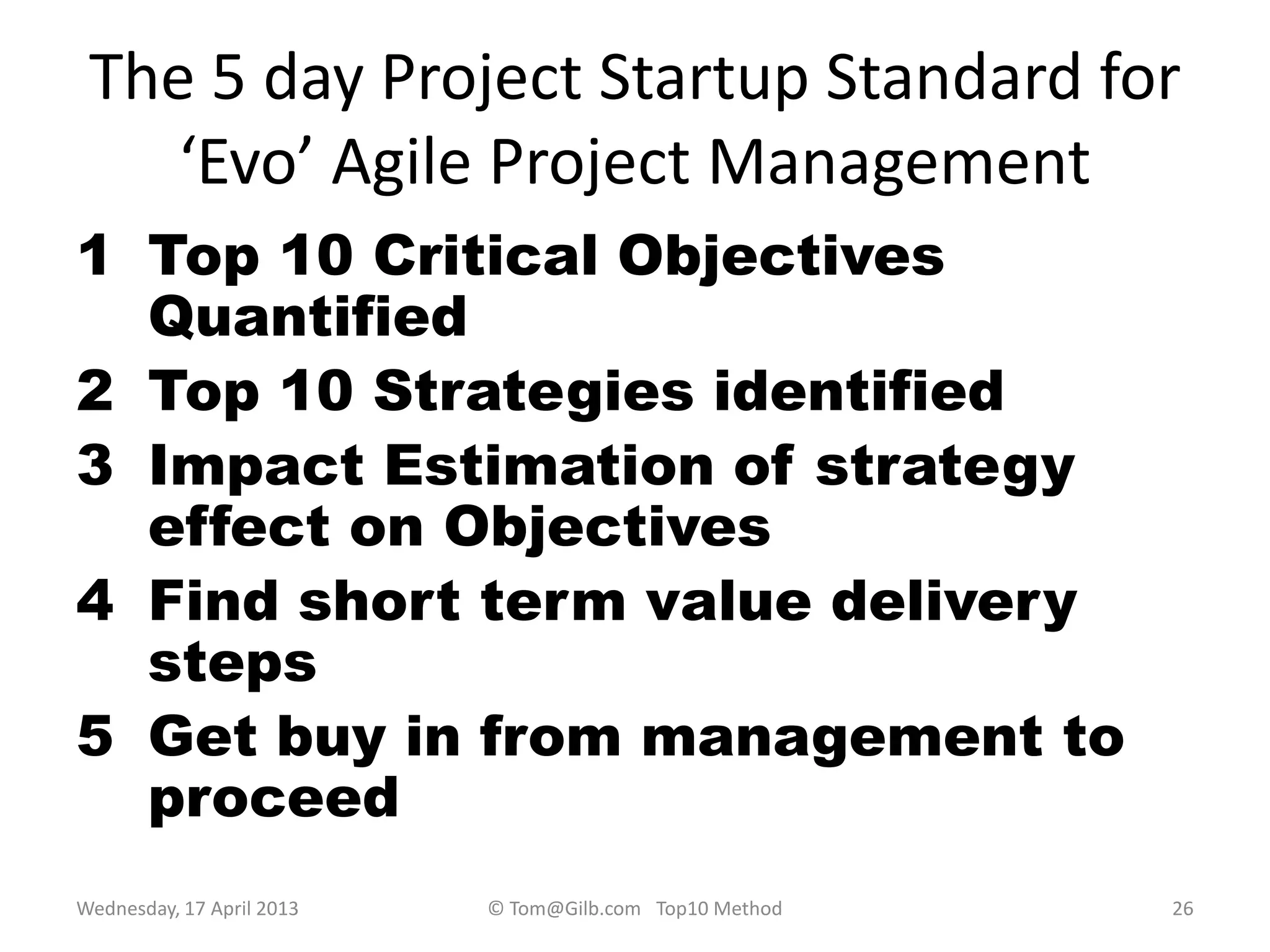 The 5 day Project Startup Standard for
‘Evo’ Agile Project Management
1 Top 10 Critical Objectives
Quantified
2 Top 10 Strategies identified
3 Impact Estimation of strategy
effect on Objectives
4 Find short term value delivery
steps
5 Get buy in from management to
proceed
Wednesday, 17 April 2013 © Tom@Gilb.com Top10 Method 26
 