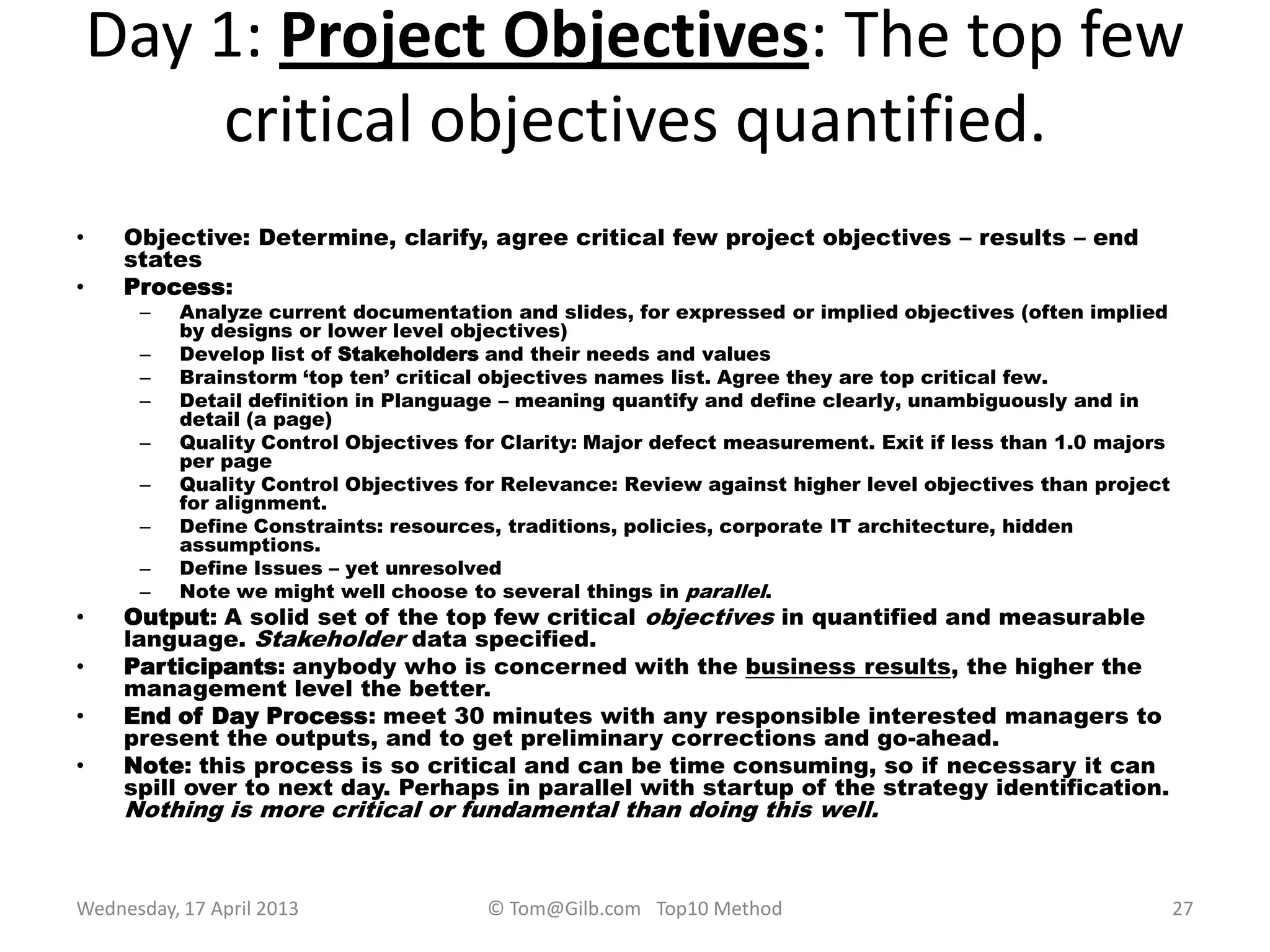 Day 1: Project Objectives: The top few
critical objectives quantified.
• Objective: Determine, clarify, agree critical few project objectives – results – end
states
• Process:
– Analyze current documentation and slides, for expressed or implied objectives (often implied
by designs or lower level objectives)
– Develop list of Stakeholders and their needs and values
– Brainstorm „top ten‟ critical objectives names list. Agree they are top critical few.
– Detail definition in Planguage – meaning quantify and define clearly, unambiguously and in
detail (a page)
– Quality Control Objectives for Clarity: Major defect measurement. Exit if less than 1.0 majors
per page
– Quality Control Objectives for Relevance: Review against higher level objectives than project
for alignment.
– Define Constraints: resources, traditions, policies, corporate IT architecture, hidden
assumptions.
– Define Issues – yet unresolved
– Note we might well choose to several things in parallel.
• Output: A solid set of the top few critical objectives in quantified and measurable
language. Stakeholder data specified.
• Participants: anybody who is concerned with the business results, the higher the
management level the better.
• End of Day Process: meet 30 minutes with any responsible interested managers to
present the outputs, and to get preliminary corrections and go-ahead.
• Note: this process is so critical and can be time consuming, so if necessary it can
spill over to next day. Perhaps in parallel with startup of the strategy identification.
Nothing is more critical or fundamental than doing this well.
Wednesday, 17 April 2013 © Tom@Gilb.com Top10 Method 27
 