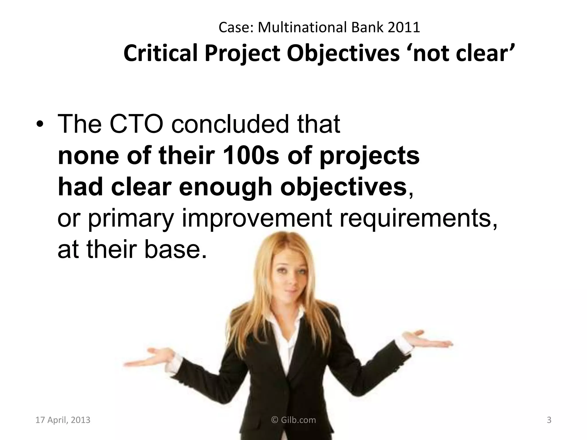 Case: Multinational Bank 2011
Critical Project Objectives ‘not clear’
• The CTO concluded that
none of their 100s of projects
had clear enough objectives,
or primary improvement requirements,
at their base.
17 April, 2013 © Gilb.com 3
 