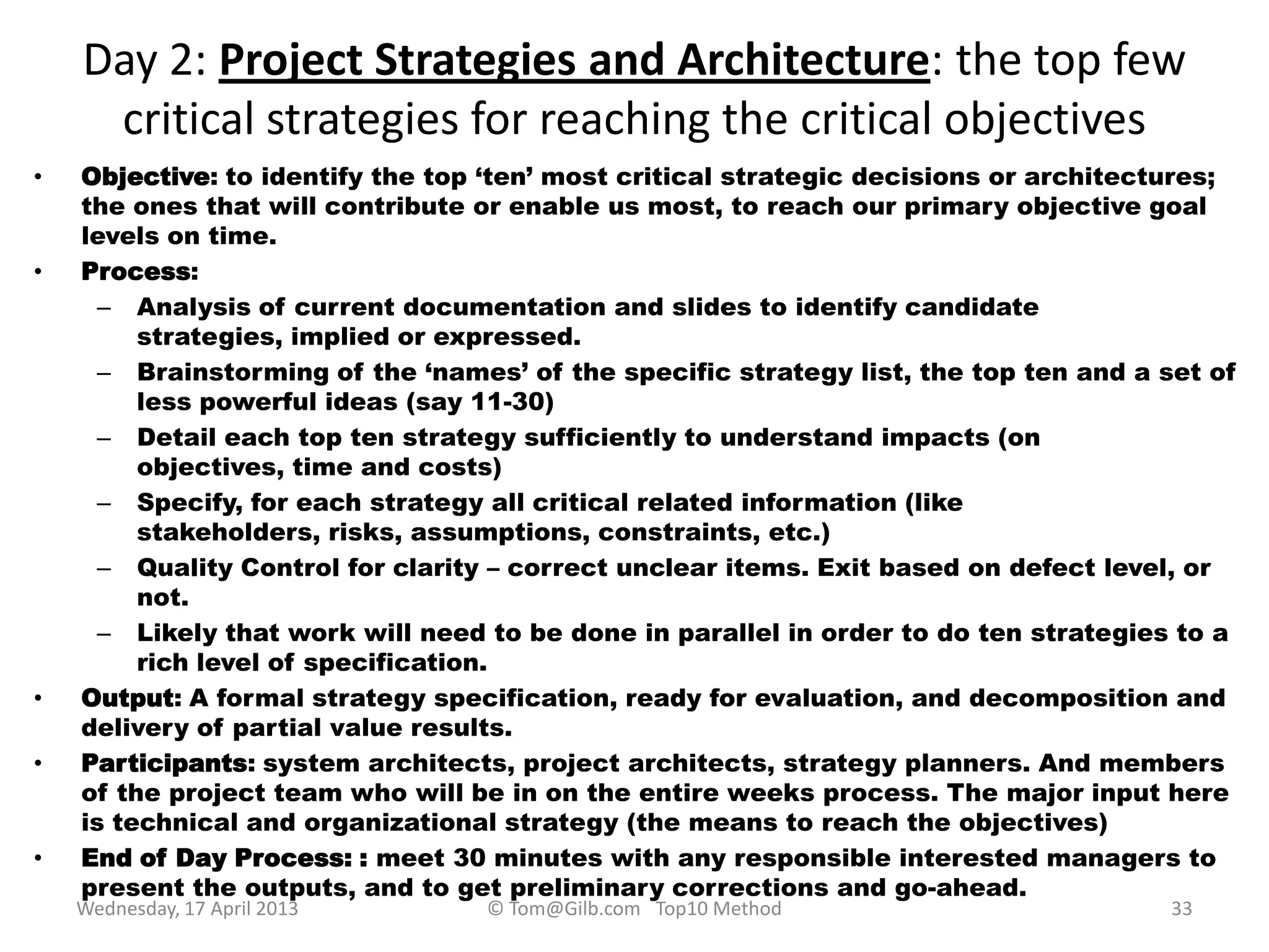 Day 2: Project Strategies and Architecture: the top few
critical strategies for reaching the critical objectives
• Objective: to identify the top „ten‟ most critical strategic decisions or architectures;
the ones that will contribute or enable us most, to reach our primary objective goal
levels on time.
• Process:
– Analysis of current documentation and slides to identify candidate
strategies, implied or expressed.
– Brainstorming of the „names‟ of the specific strategy list, the top ten and a set of
less powerful ideas (say 11-30)
– Detail each top ten strategy sufficiently to understand impacts (on
objectives, time and costs)
– Specify, for each strategy all critical related information (like
stakeholders, risks, assumptions, constraints, etc.)
– Quality Control for clarity – correct unclear items. Exit based on defect level, or
not.
– Likely that work will need to be done in parallel in order to do ten strategies to a
rich level of specification.
• Output: A formal strategy specification, ready for evaluation, and decomposition and
delivery of partial value results.
• Participants: system architects, project architects, strategy planners. And members
of the project team who will be in on the entire weeks process. The major input here
is technical and organizational strategy (the means to reach the objectives)
• End of Day Process: : meet 30 minutes with any responsible interested managers to
present the outputs, and to get preliminary corrections and go-ahead.
Wednesday, 17 April 2013 © Tom@Gilb.com Top10 Method 33
 
