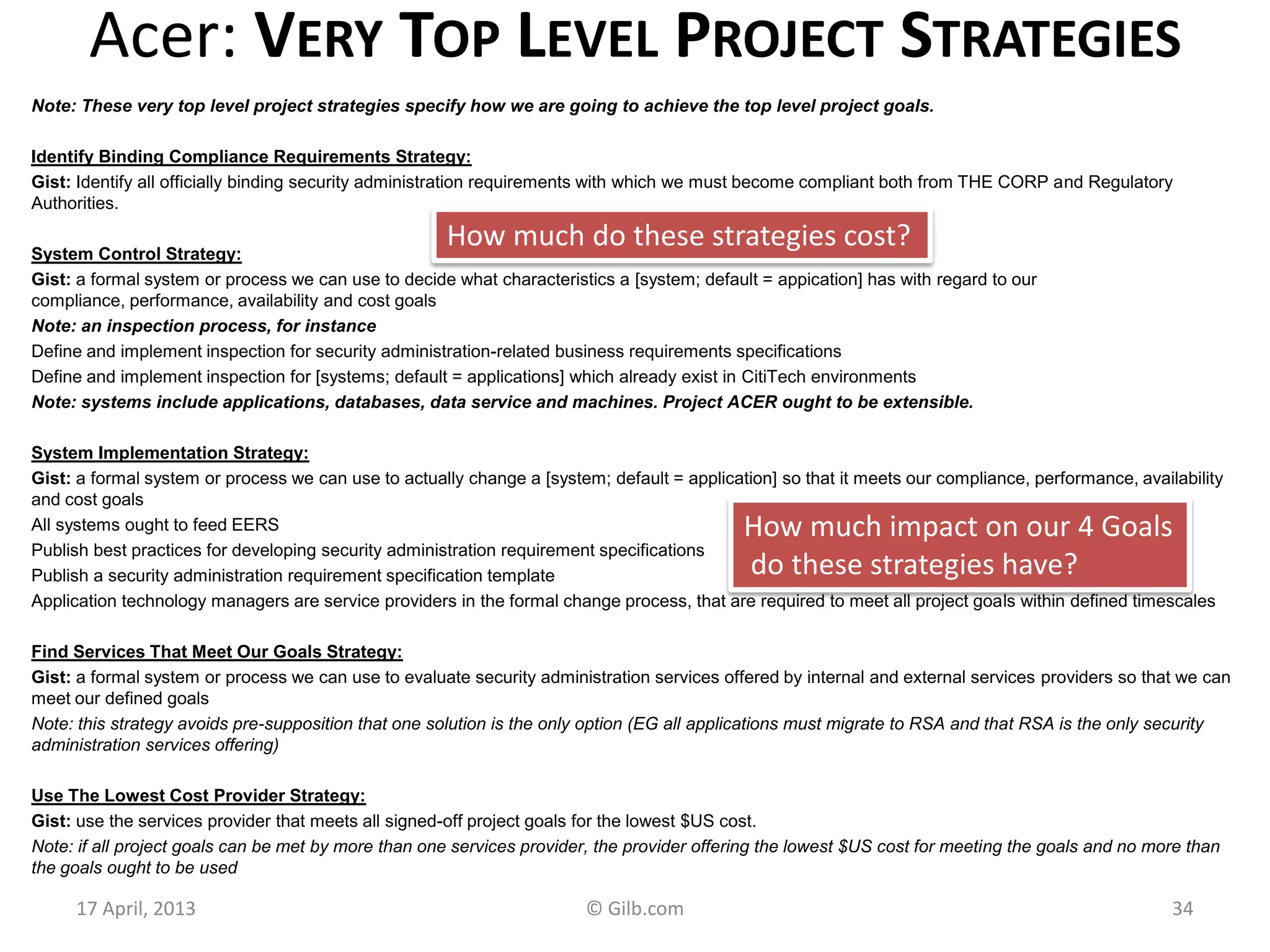 Acer: VERY TOP LEVEL PROJECT STRATEGIES
Note: These very top level project strategies specify how we are going to achieve the top level project goals.
Identify Binding Compliance Requirements Strategy:
Gist: Identify all officially binding security administration requirements with which we must become compliant both from THE CORP and Regulatory
Authorities.
System Control Strategy:
Gist: a formal system or process we can use to decide what characteristics a [system; default = appication] has with regard to our
compliance, performance, availability and cost goals
Note: an inspection process, for instance
Define and implement inspection for security administration-related business requirements specifications
Define and implement inspection for [systems; default = applications] which already exist in CitiTech environments
Note: systems include applications, databases, data service and machines. Project ACER ought to be extensible.
System Implementation Strategy:
Gist: a formal system or process we can use to actually change a [system; default = application] so that it meets our compliance, performance, availability
and cost goals
All systems ought to feed EERS
Publish best practices for developing security administration requirement specifications
Publish a security administration requirement specification template
Application technology managers are service providers in the formal change process, that are required to meet all project goals within defined timescales
Find Services That Meet Our Goals Strategy:
Gist: a formal system or process we can use to evaluate security administration services offered by internal and external services providers so that we can
meet our defined goals
Note: this strategy avoids pre-supposition that one solution is the only option (EG all applications must migrate to RSA and that RSA is the only security
administration services offering)
Use The Lowest Cost Provider Strategy:
Gist: use the services provider that meets all signed-off project goals for the lowest $US cost.
Note: if all project goals can be met by more than one services provider, the provider offering the lowest $US cost for meeting the goals and no more than
the goals ought to be used
17 April, 2013 © Gilb.com 34
How much do these strategies cost?
How much impact on our 4 Goals
do these strategies have?
 
