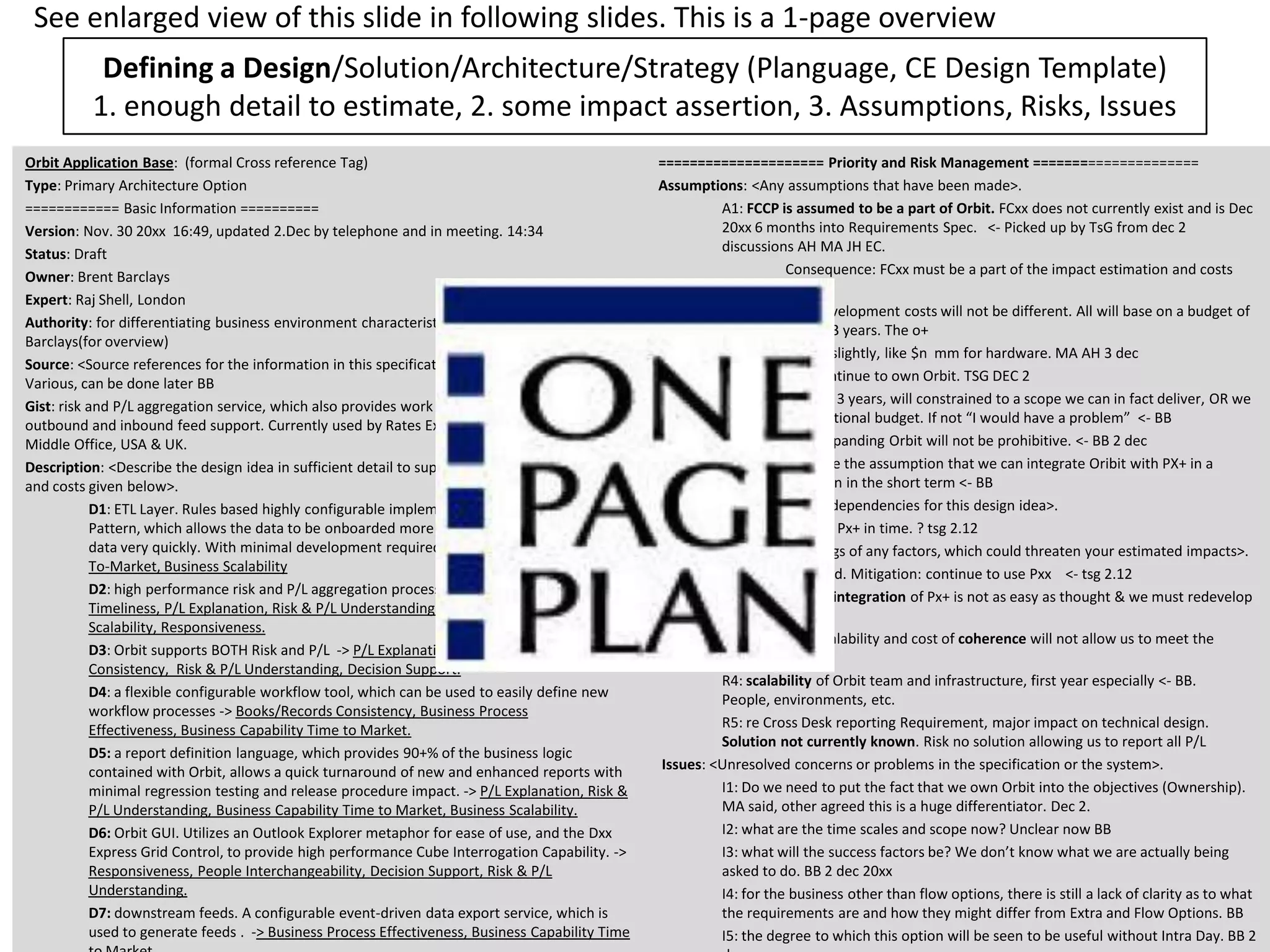 Defining a Design/Solution/Architecture/Strategy (Planguage, CE Design Template)
1. enough detail to estimate, 2. some impact assertion, 3. Assumptions, Risks, Issues
17 April, 2013 © Gilb.com 35
Orbit Application Base: (formal Cross reference Tag)
Type: Primary Architecture Option
============ Basic Information ==========
Version: Nov. 30 20xx 16:49, updated 2.Dec by telephone and in meeting. 14:34
Status: Draft
Owner: Brent Barclays
Expert: Raj Shell, London
Authority: for differentiating business environment characteristics, Raj Shell, Brent
Barclays(for overview)
Source: <Source references for the information in this specification. Could include people>.
Various, can be done later BB
Gist: risk and P/L aggregation service, which also provides work flow/adjustment and
outbound and inbound feed support. Currently used by Rates ExtraBusiness, Front Office and
Middle Office, USA & UK.
Description: <Describe the design idea in sufficient detail to support the estimated impacts
and costs given below>.
D1: ETL Layer. Rules based highly configurable implementation of the ETL
Pattern, which allows the data to be onboarded more quickly. Load and persist new
data very quickly. With minimal development required. -> Business-Capability-Time-
To-Market, Business Scalability
D2: high performance risk and P/L aggregation processing (Cube Building). ->
Timeliness, P/L Explanation, Risk & P/L Understanding, Decision Support, Business
Scalability, Responsiveness.
D3: Orbit supports BOTH Risk and P/L -> P/L Explanation, Risk & P/L
Consistency, Risk & P/L Understanding, Decision Support.
D4: a flexible configurable workflow tool, which can be used to easily define new
workflow processes -> Books/Records Consistency, Business Process
Effectiveness, Business Capability Time to Market.
D5: a report definition language, which provides 90+% of the business logic
contained with Orbit, allows a quick turnaround of new and enhanced reports with
minimal regression testing and release procedure impact. -> P/L Explanation, Risk &
P/L Understanding, Business Capability Time to Market, Business Scalability.
D6: Orbit GUI. Utilizes an Outlook Explorer metaphor for ease of use, and the Dxx
Express Grid Control, to provide high performance Cube Interrogation Capability. ->
Responsiveness, People Interchangeability, Decision Support, Risk & P/L
Understanding.
D7: downstream feeds. A configurable event-driven data export service, which is
used to generate feeds . -> Business Process Effectiveness, Business Capability Time
===================== Priority and Risk Management =====================
Assumptions: <Any assumptions that have been made>.
A1: FCCP is assumed to be a part of Orbit. FCxx does not currently exist and is Dec
20xx 6 months into Requirements Spec. <- Picked up by TsG from dec 2
discussions AH MA JH EC.
Consequence: FCxx must be a part of the impact estimation and costs
rating.
A2: Costs, the development costs will not be different. All will base on a budget of
say $nn mm and 3 years. The o+
costs may differ slightly, like $n mm for hardware. MA AH 3 dec
A3:Boss X will continue to own Orbit. TSG DEC 2
A4: the schedule, 3 years, will constrained to a scope we can in fact deliver, OR we
will be given additional budget. If not “I would have a problem” <- BB
A5: the cost of expanding Orbit will not be prohibitive. <- BB 2 dec
A6: we have made the assumption that we can integrate Oribit with PX+ in a
sensible way, even in the short term <- BB
Dependencies: <State any dependencies for this design idea>.
D1: FCxx replaces Px+ in time. ? tsg 2.12
Risks: <Name or refer to tags of any factors, which could threaten your estimated impacts>.
R1. FCxx is delayed. Mitigation: continue to use Pxx <- tsg 2.12
R2: the technical integration of Px+ is not as easy as thought & we must redevelop
Oribit
R3: the and or scalability and cost of coherence will not allow us to meet the
delivery.
R4: scalability of Orbit team and infrastructure, first year especially <- BB.
People, environments, etc.
R5: re Cross Desk reporting Requirement, major impact on technical design.
Solution not currently known. Risk no solution allowing us to report all P/L
Issues: <Unresolved concerns or problems in the specification or the system>.
I1: Do we need to put the fact that we own Orbit into the objectives (Ownership).
MA said, other agreed this is a huge differentiator. Dec 2.
I2: what are the time scales and scope now? Unclear now BB
I3: what will the success factors be? We don’t know what we are actually being
asked to do. BB 2 dec 20xx
I4: for the business other than flow options, there is still a lack of clarity as to what
the requirements are and how they might differ from Extra and Flow Options. BB
I5: the degree to which this option will be seen to be useful without Intra Day. BB 2
See enlarged view of this slide in following slides. This is a 1-page overview
 