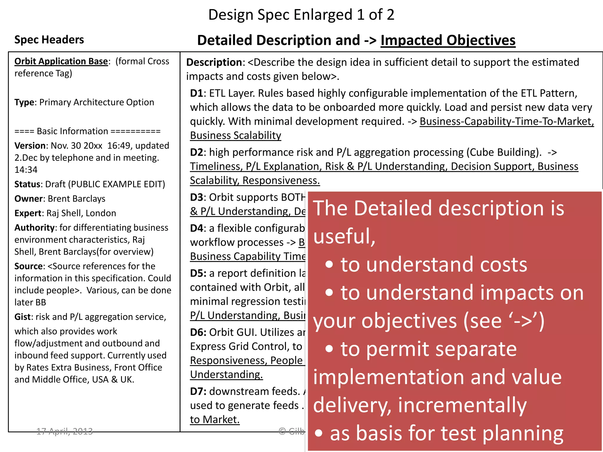 Design Spec Enlarged 1 of 2
Spec Headers
Orbit Application Base: (formal Cross
reference Tag)
Type: Primary Architecture Option
==== Basic Information ==========
Version: Nov. 30 20xx 16:49, updated
2.Dec by telephone and in meeting.
14:34
Status: Draft (PUBLIC EXAMPLE EDIT)
Owner: Brent Barclays
Expert: Raj Shell, London
Authority: for differentiating business
environment characteristics, Raj
Shell, Brent Barclays(for overview)
Source: <Source references for the
information in this specification. Could
include people>. Various, can be done
later BB
Gist: risk and P/L aggregation service,
which also provides work
flow/adjustment and outbound and
inbound feed support. Currently used
by Rates Extra Business, Front Office
and Middle Office, USA & UK.
Detailed Description and -> Impacted Objectives
Description: <Describe the design idea in sufficient detail to support the estimated
impacts and costs given below>.
D1: ETL Layer. Rules based highly configurable implementation of the ETL Pattern,
which allows the data to be onboarded more quickly. Load and persist new data very
quickly. With minimal development required. -> Business-Capability-Time-To-Market,
Business Scalability
D2: high performance risk and P/L aggregation processing (Cube Building). ->
Timeliness, P/L Explanation, Risk & P/L Understanding, Decision Support, Business
Scalability, Responsiveness.
D3: Orbit supports BOTH Risk and P/L -> P/L Explanation, Risk & P/L Consistency, Risk
& P/L Understanding, Decision Support.
D4: a flexible configurable workflow tool, which can be used to easily define new
workflow processes -> Books/Records Consistency, Business Process Effectiveness,
Business Capability Time to Market.
D5: a report definition language, which provides 90+% of the business logic
contained with Orbit, allows a quick turnaround of new and enhanced reports with
minimal regression testing and release procedure impact. -> P/L Explanation, Risk &
P/L Understanding, Business Capability Time to Market, Business Scalability.
D6: Orbit GUI. Utilizes an Outlook Explorer metaphor for ease of use, and the Dxx
Express Grid Control, to provide high performance Cube Interrogation Capability. ->
Responsiveness, People Interchangeability, Decision Support, Risk & P/L
Understanding.
D7: downstream feeds. A configurable event-driven data export service, which is
used to generate feeds . -> Business Process Effectiveness, Business Capability Time
to Market.
17 April, 2013 © Gilb.com 36
The Detailed description is
useful,
• to understand costs
• to understand impacts on
your objectives (see ‘->’)
• to permit separate
implementation and value
delivery, incrementally
• as basis for test planning
 
