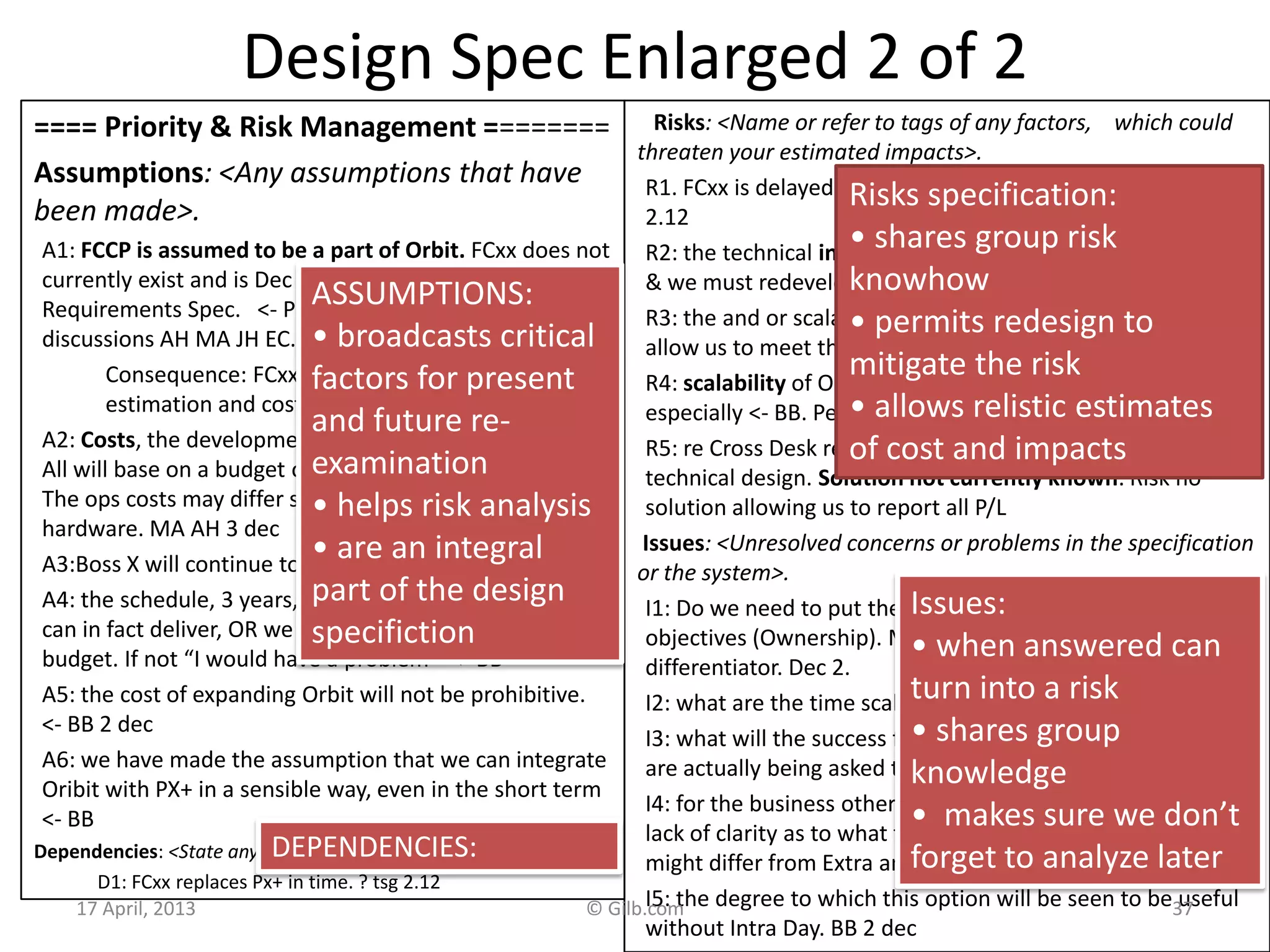 Design Spec Enlarged 2 of 2
==== Priority & Risk Management ========
Assumptions: <Any assumptions that have
been made>.
A1: FCCP is assumed to be a part of Orbit. FCxx does not
currently exist and is Dec 20xx 6 months into
Requirements Spec. <- Picked up by TsG from dec 2
discussions AH MA JH EC.
Consequence: FCxx must be a part of the impact
estimation and costs rating.
A2: Costs, the development costs will not be different.
All will base on a budget of say $ nn mm and 3 years.
The ops costs may differ slightly, like $n mm for
hardware. MA AH 3 dec
A3:Boss X will continue to own Orbit. TSG DEC 2
A4: the schedule, 3 years, will constrained to a scope we
can in fact deliver, OR we will be given additional
budget. If not “I would have a problem” <- BB
A5: the cost of expanding Orbit will not be prohibitive.
<- BB 2 dec
A6: we have made the assumption that we can integrate
Oribit with PX+ in a sensible way, even in the short term
<- BB
Dependencies: <State any dependencies for this design idea>.
D1: FCxx replaces Px+ in time. ? tsg 2.12
Risks: <Name or refer to tags of any factors, which could
threaten your estimated impacts>.
R1. FCxx is delayed. Mitigation: continue to use Pxx<- tsg
2.12
R2: the technical integration of Px+ is not as easy as thought
& we must redevelop Oribit
R3: the and or scalability and cost of coherence will not
allow us to meet the delivery.
R4: scalability of Orbit team and infrastructure, first year
especially <- BB. People, environments, etc.
R5: re Cross Desk reporting Requirement, major impact on
technical design. Solution not currently known. Risk no
solution allowing us to report all P/L
Issues: <Unresolved concerns or problems in the specification
or the system>.
I1: Do we need to put the fact that we own Orbit into the
objectives (Ownership). MA said, other agreed this is a huge
differentiator. Dec 2.
I2: what are the time scales and scope now? Unclear now BB
I3: what will the success factors be? We don’t know what we
are actually being asked to do. BB 2 dec 20xx
I4: for the business other than flow options, there is still a
lack of clarity as to what the requirements are and how they
might differ from Extra and Flow Options. BB
I5: the degree to which this option will be seen to be useful
without Intra Day. BB 2 dec
17 April, 2013 © Gilb.com 37
Risks specification:
• shares group risk
knowhow
• permits redesign to
mitigate the risk
• allows relistic estimates
of cost and impacts
Issues:
• when answered can
turn into a risk
• shares group
knowledge
• makes sure we don’t
forget to analyze later
ASSUMPTIONS:
• broadcasts critical
factors for present
and future re-
examination
• helps risk analysis
• are an integral
part of the design
specifiction
DEPENDENCIES:
 