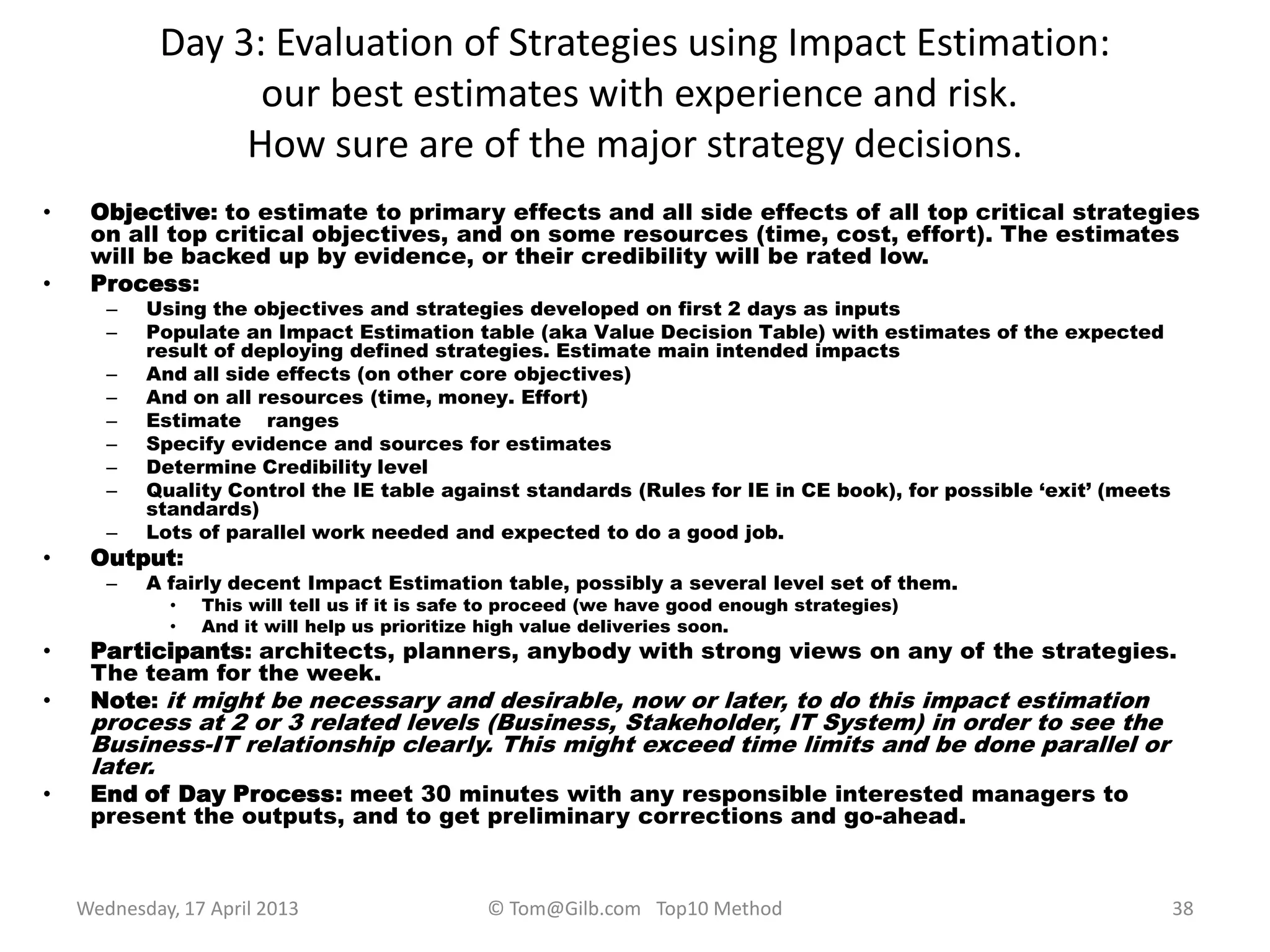 Day 3: Evaluation of Strategies using Impact Estimation:
our best estimates with experience and risk.
How sure are of the major strategy decisions.
• Objective: to estimate to primary effects and all side effects of all top critical strategies
on all top critical objectives, and on some resources (time, cost, effort). The estimates
will be backed up by evidence, or their credibility will be rated low.
• Process:
– Using the objectives and strategies developed on first 2 days as inputs
– Populate an Impact Estimation table (aka Value Decision Table) with estimates of the expected
result of deploying defined strategies. Estimate main intended impacts
– And all side effects (on other core objectives)
– And on all resources (time, money. Effort)
– Estimate ranges
– Specify evidence and sources for estimates
– Determine Credibility level
– Quality Control the IE table against standards (Rules for IE in CE book), for possible „exit‟ (meets
standards)
– Lots of parallel work needed and expected to do a good job.
• Output:
– A fairly decent Impact Estimation table, possibly a several level set of them.
• This will tell us if it is safe to proceed (we have good enough strategies)
• And it will help us prioritize high value deliveries soon.
• Participants: architects, planners, anybody with strong views on any of the strategies.
The team for the week.
• Note: it might be necessary and desirable, now or later, to do this impact estimation
process at 2 or 3 related levels (Business, Stakeholder, IT System) in order to see the
Business-IT relationship clearly. This might exceed time limits and be done parallel or
later.
• End of Day Process: meet 30 minutes with any responsible interested managers to
present the outputs, and to get preliminary corrections and go-ahead.
Wednesday, 17 April 2013 © Tom@Gilb.com Top10 Method 38
 