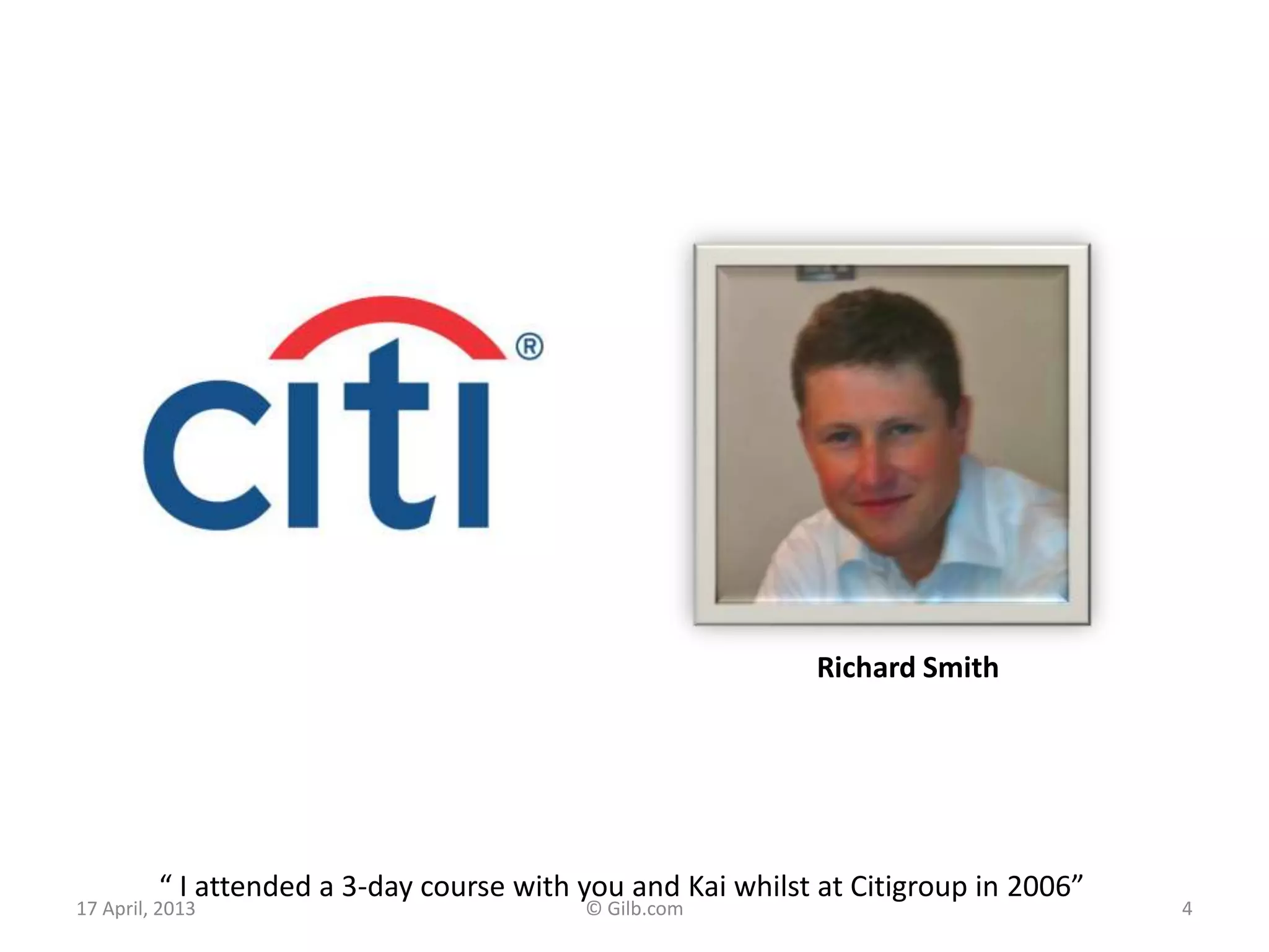 17 April, 2013 © Gilb.com 4
“ I attended a 3-day course with you and Kai whilst at Citigroup in 2006”
Richard Smith
 