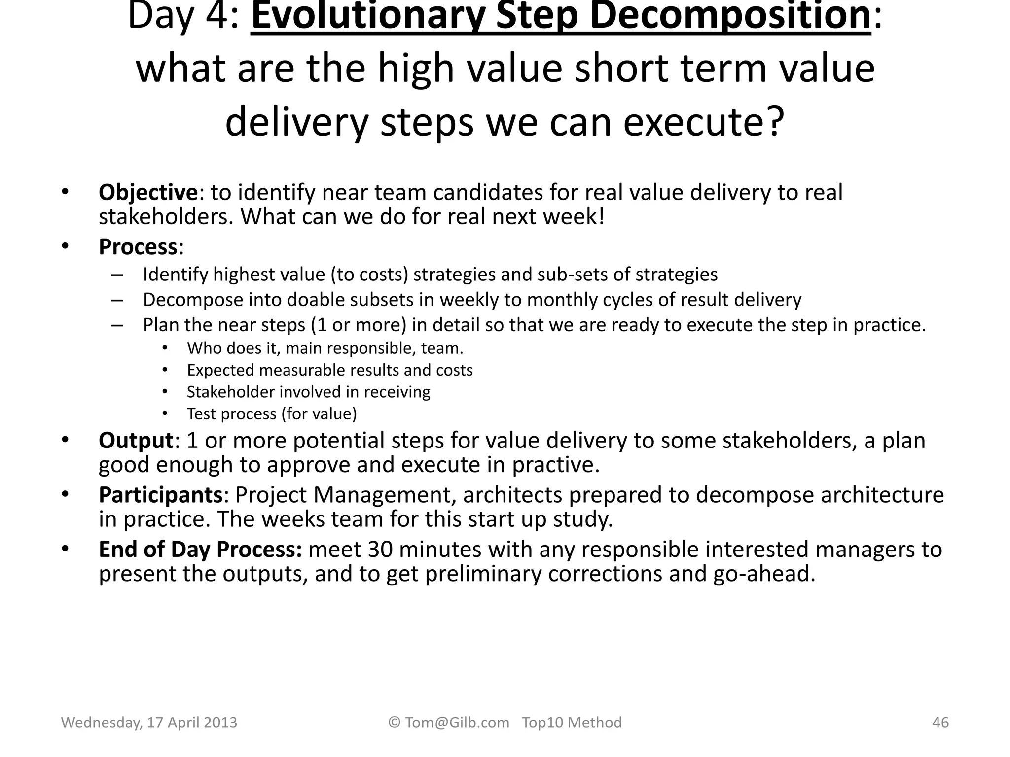 Day 4: Evolutionary Step Decomposition:
what are the high value short term value
delivery steps we can execute?
• Objective: to identify near team candidates for real value delivery to real
stakeholders. What can we do for real next week!
• Process:
– Identify highest value (to costs) strategies and sub-sets of strategies
– Decompose into doable subsets in weekly to monthly cycles of result delivery
– Plan the near steps (1 or more) in detail so that we are ready to execute the step in practice.
• Who does it, main responsible, team.
• Expected measurable results and costs
• Stakeholder involved in receiving
• Test process (for value)
• Output: 1 or more potential steps for value delivery to some stakeholders, a plan
good enough to approve and execute in practive.
• Participants: Project Management, architects prepared to decompose architecture
in practice. The weeks team for this start up study.
• End of Day Process: meet 30 minutes with any responsible interested managers to
present the outputs, and to get preliminary corrections and go-ahead.
Wednesday, 17 April 2013 © Tom@Gilb.com Top10 Method 46
 