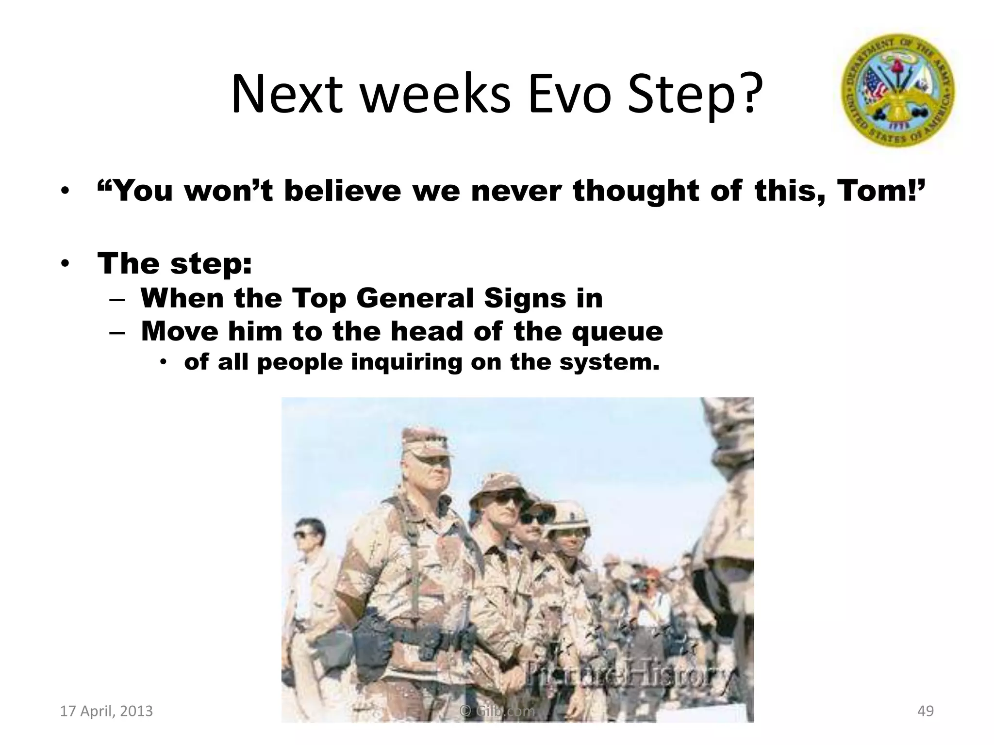 Next weeks Evo Step?
• “You won‟t believe we never thought of this, Tom!‟
• The step:
– When the Top General Signs in
– Move him to the head of the queue
• of all people inquiring on the system.
4917 April, 2013 © Gilb.com
 