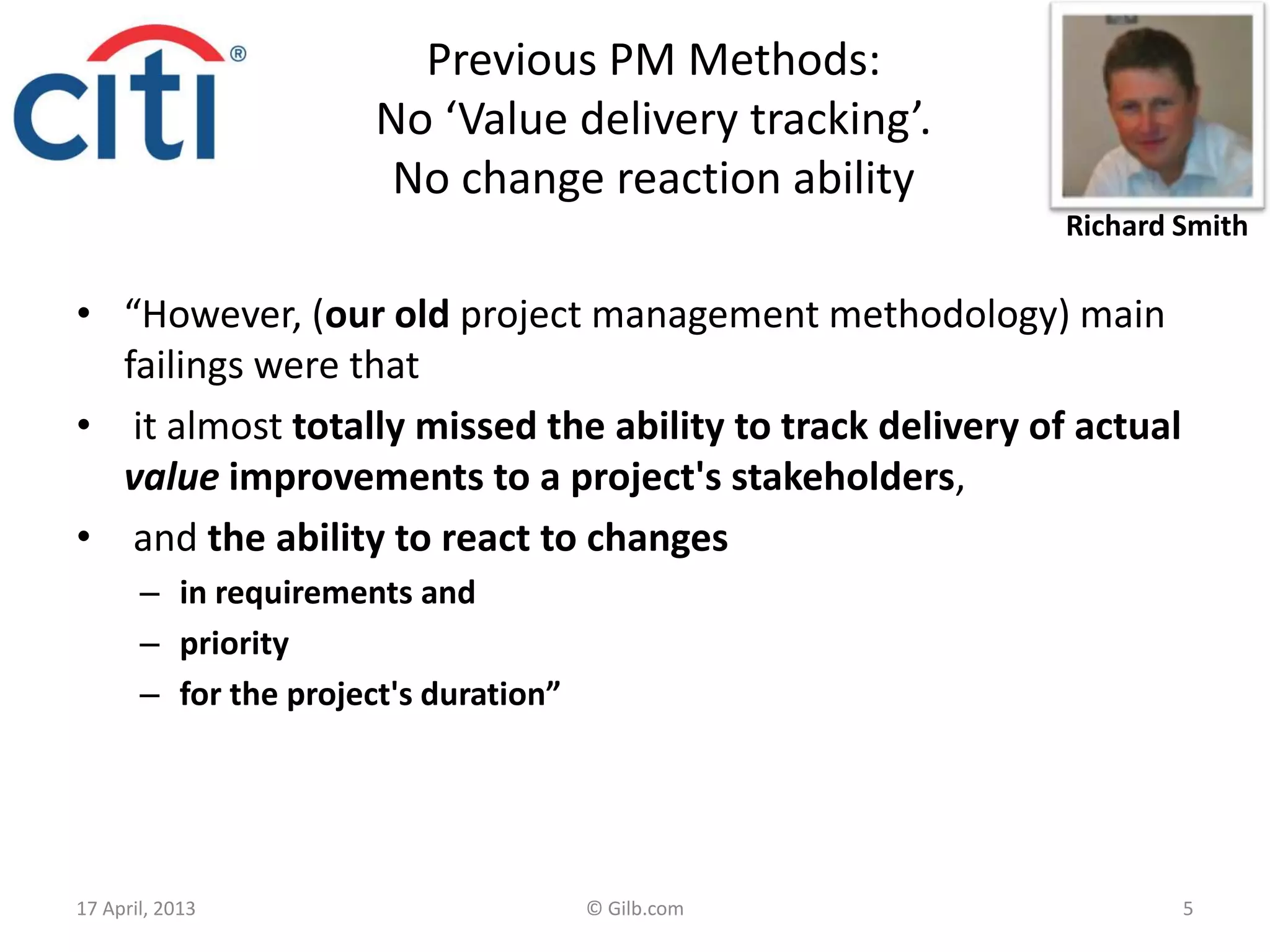 Previous PM Methods:
No ‘Value delivery tracking’.
No change reaction ability
• “However, (our old project management methodology) main
failings were that
• it almost totally missed the ability to track delivery of actual
value improvements to a project's stakeholders,
• and the ability to react to changes
– in requirements and
– priority
– for the project's duration”
17 April, 2013 © Gilb.com 5
Richard Smith
 