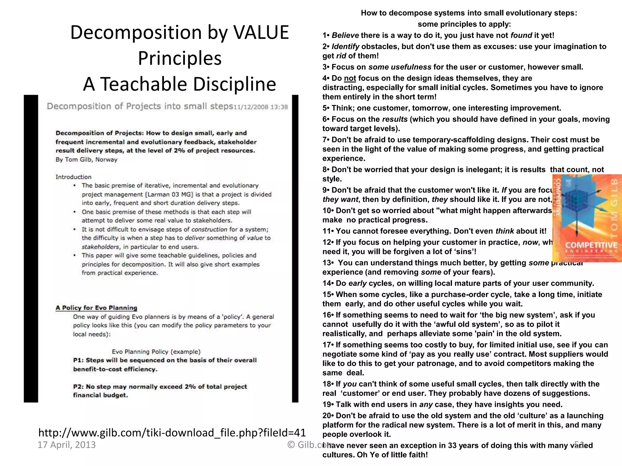 Decomposition by VALUE
Principles
A Teachable Discipline
How to decompose systems into small evolutionary steps:
some principles to apply:
1• Believe there is a way to do it, you just have not found it yet!
2• Identify obstacles, but don't use them as excuses: use your imagination to
get rid of them!
3• Focus on some usefulness for the user or customer, however small.
4• Do not focus on the design ideas themselves, they are
distracting, especially for small initial cycles. Sometimes you have to ignore
them entirely in the short term!
5• Think; one customer, tomorrow, one interesting improvement.
6• Focus on the results (which you should have defined in your goals, moving
toward target levels).
7• Don't be afraid to use temporary-scaffolding designs. Their cost must be
seen in the light of the value of making some progress, and getting practical
experience.
8• Don't be worried that your design is inelegant; it is results that count, not
style.
9• Don't be afraid that the customer won't like it. If you are focusing on results
they want, then by definition, they should like it. If you are not, then do!
10• Don't get so worried about "what might happen afterwards" that you can
make no practical progress.
11• You cannot foresee everything. Don't even think about it!
12• If you focus on helping your customer in practice, now, where they really
need it, you will be forgiven a lot of ‘sins’!
13• You can understand things much better, by getting some practical
experience (and removing some of your fears).
14• Do early cycles, on willing local mature parts of your user community.
15• When some cycles, like a purchase-order cycle, take a long time, initiate
them early, and do other useful cycles while you wait.
16• If something seems to need to wait for ‘the big new system’, ask if you
cannot usefully do it with the ‘awful old system’, so as to pilot it
realistically, and perhaps alleviate some 'pain' in the old system.
17• If something seems too costly to buy, for limited initial use, see if you can
negotiate some kind of ‘pay as you really use’ contract. Most suppliers would
like to do this to get your patronage, and to avoid competitors making the
same deal.
18• If you can't think of some useful small cycles, then talk directly with the
real ‘customer’ or end user. They probably have dozens of suggestions.
19• Talk with end users in any case, they have insights you need.
20• Don't be afraid to use the old system and the old ‘culture’ as a launching
platform for the radical new system. There is a lot of merit in this, and many
people overlook it.
I have never seen an exception in 33 years of doing this with many varied
cultures. Oh Ye of little faith!
http://www.gilb.com/tiki-download_file.php?fileId=41
17 April, 2013 © Gilb.com 51
 