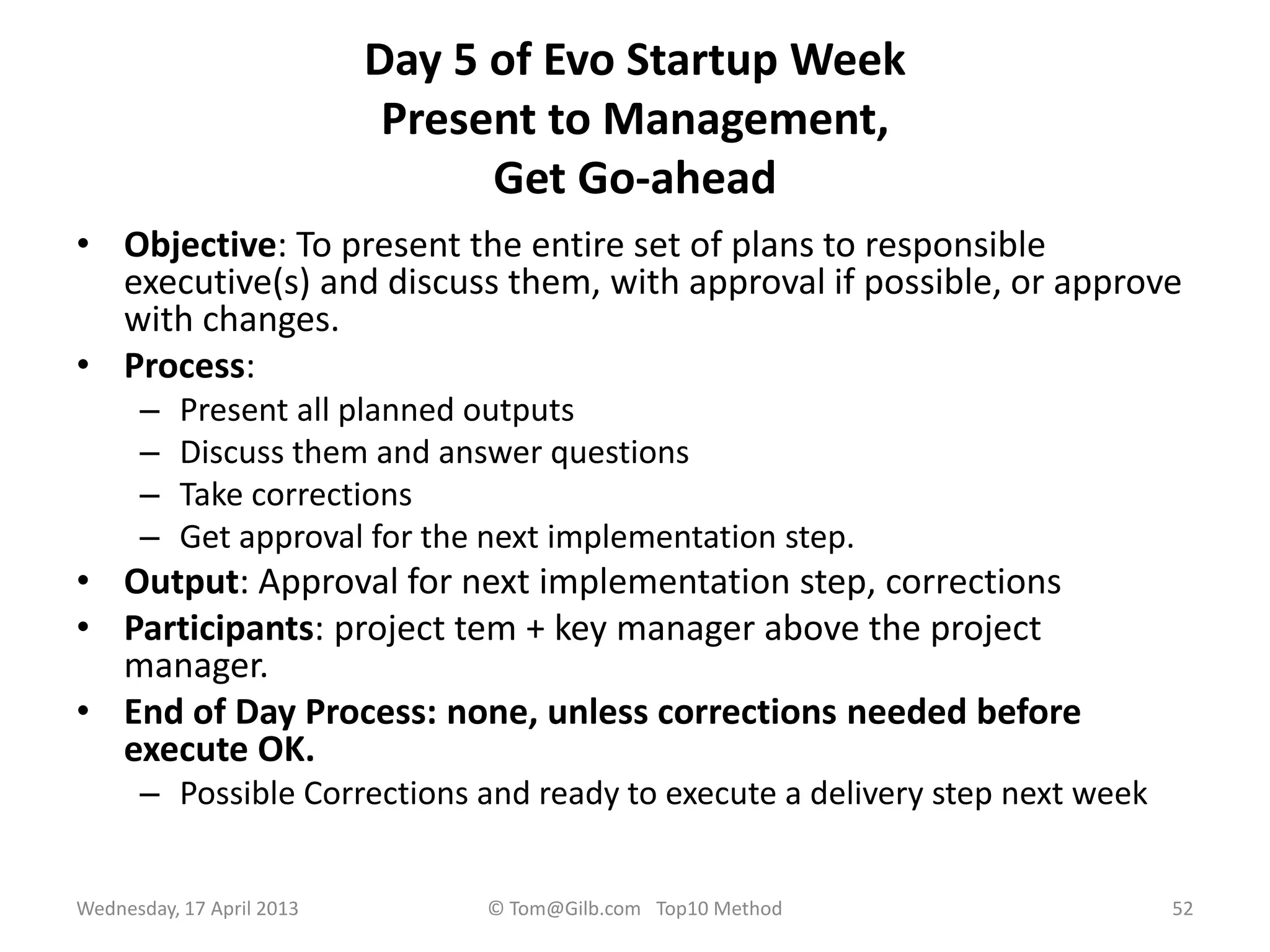 Day 5 of Evo Startup Week
Present to Management,
Get Go-ahead
• Objective: To present the entire set of plans to responsible
executive(s) and discuss them, with approval if possible, or approve
with changes.
• Process:
– Present all planned outputs
– Discuss them and answer questions
– Take corrections
– Get approval for the next implementation step.
• Output: Approval for next implementation step, corrections
• Participants: project tem + key manager above the project
manager.
• End of Day Process: none, unless corrections needed before
execute OK.
– Possible Corrections and ready to execute a delivery step next week
Wednesday, 17 April 2013 © Tom@Gilb.com Top10 Method 52
 