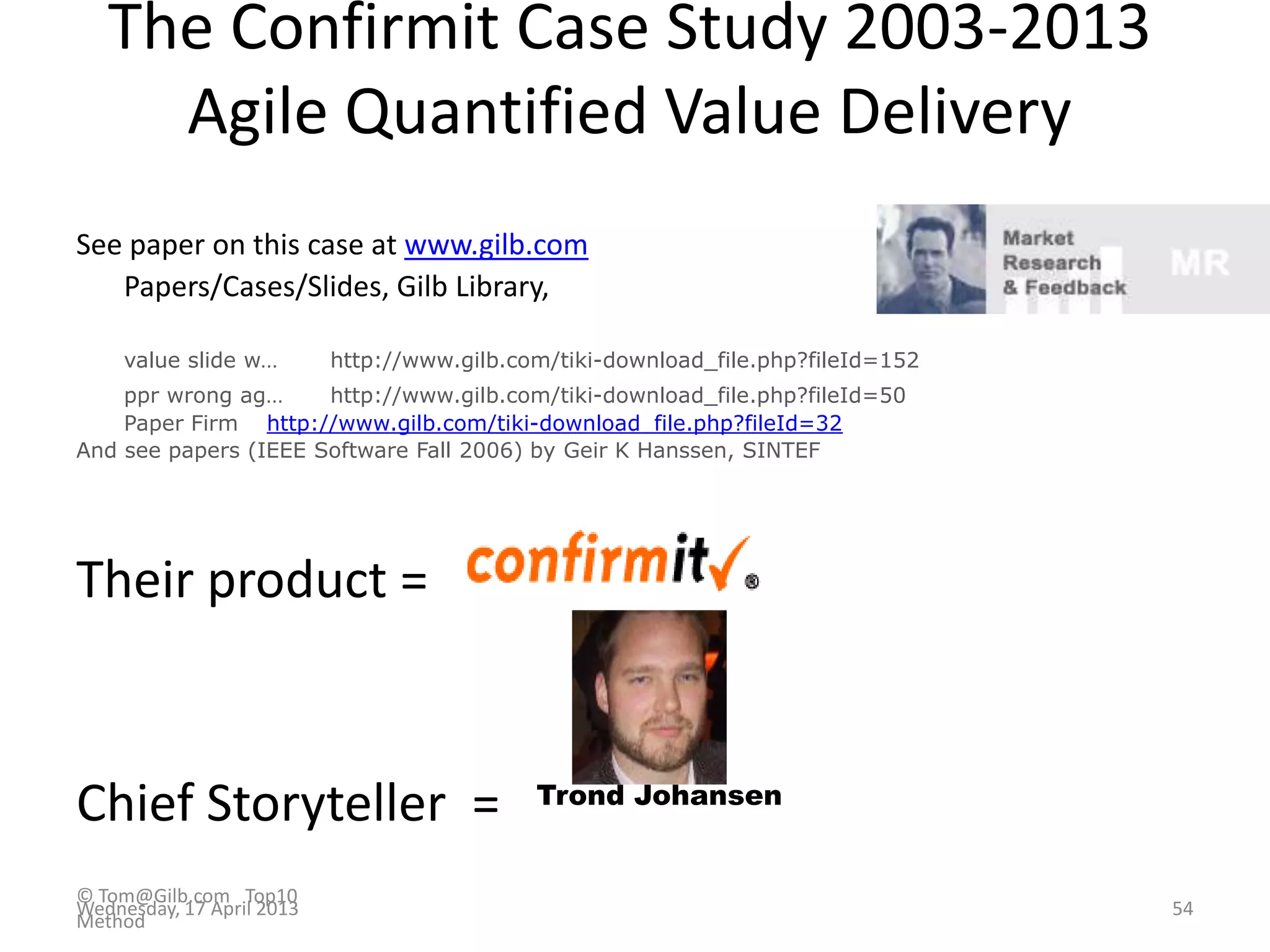 The Confirmit Case Study 2003-2013
Agile Quantified Value Delivery
See paper on this case at www.gilb.com
Papers/Cases/Slides, Gilb Library,
value slide w… http://www.gilb.com/tiki-download_file.php?fileId=152
ppr wrong ag… http://www.gilb.com/tiki-download_file.php?fileId=50
Paper Firm http://www.gilb.com/tiki-download_file.php?fileId=32
And see papers (IEEE Software Fall 2006) by Geir K Hanssen, SINTEF
Their product =
Chief Storyteller = Trond Johansen
© Tom@Gilb.com Top10
Method
Wednesday, 17 April 2013 54
 